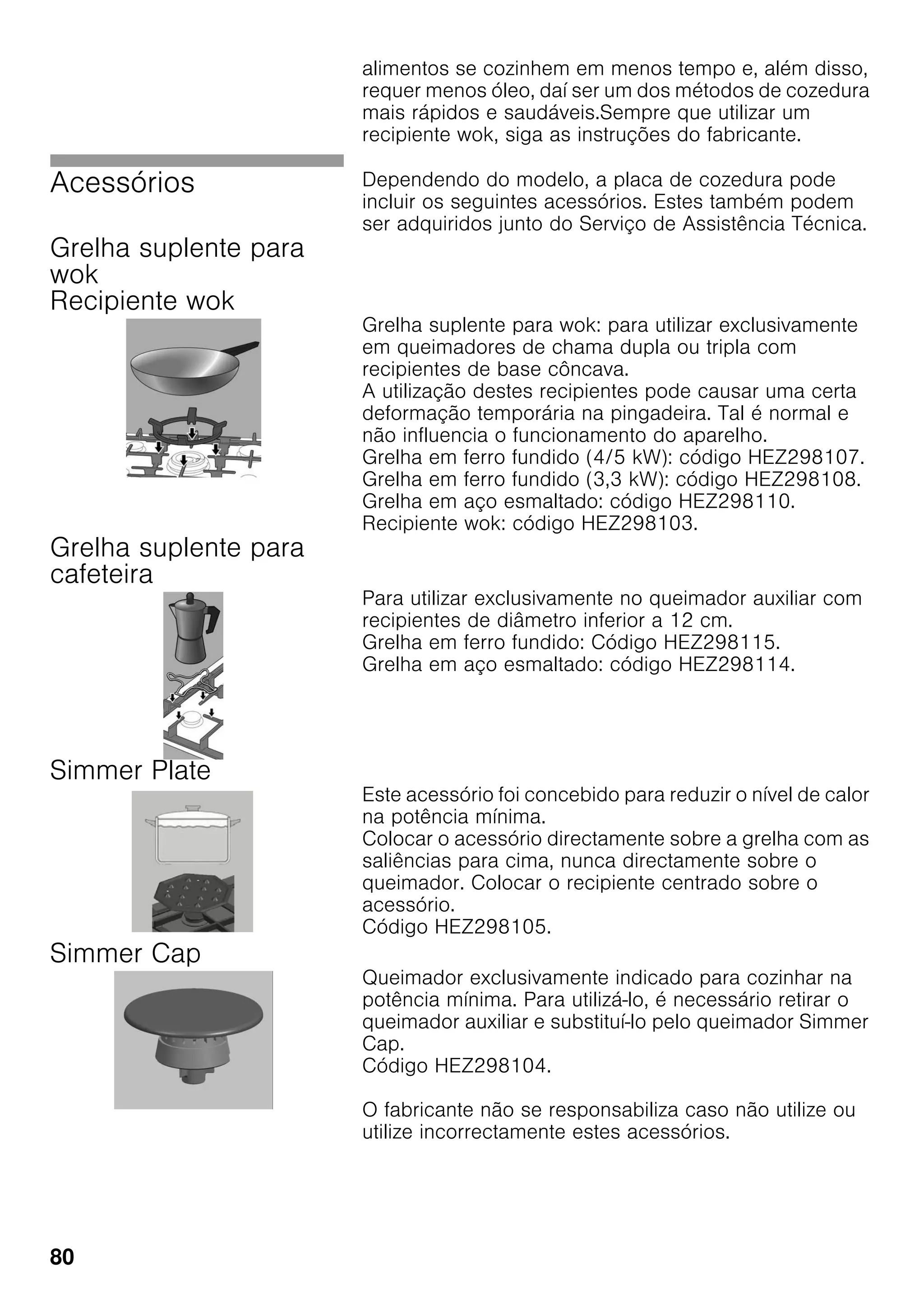 80
alimentos se cozinhem em menos tempo e, além disso,
requer menos óleo, daí ser um dos métodos de cozedura
mais rápidos e saudáveis.Sempre que utilizar um
recipiente wok, siga as instruções do fabricante.
Acessórios Dependendo do modelo, a placa de cozedura pode
incluir os seguintes acessórios. Estes também podem
ser adquiridos junto do Serviço de Assistência Técnica.
Grelha suplente para
wok
Recipiente wok
Grelha suplente para wok: para utilizar exclusivamente
em queimadores de chama dupla ou tripla com
recipientes de base côncava.
A utilização destes recipientes pode causar uma certa
deformação temporária na pingadeira. Tal é normal e
não influencia o funcionamento do aparelho.
Grelha em ferro fundido (4/5 kW): código HEZ298107.
Grelha em ferro fundido (3,3 kW): código HEZ298108.
Grelha em aço esmaltado: código HEZ298110.
Recipiente wok: código HEZ298103.
Grelha suplente para
cafeteira
Para utilizar exclusivamente no queimador auxiliar com
recipientes de diâmetro inferior a 12 cm.
Grelha em ferro fundido: Código HEZ298115.
Grelha em aço esmaltado: código HEZ298114.
Simmer Plate
Este acessório foi concebido para reduzir o nível de calor
na potência mínima.
Colocar o acessório directamente sobre a grelha com as
saliências para cima, nunca directamente sobre o
queimador. Colocar o recipiente centrado sobre o
acessório.
Código HEZ298105.
Simmer Cap
Queimador exclusivamente indicado para cozinhar na
potência mínima. Para utilizá-lo, é necessário retirar o
queimador auxiliar e substituí-lo pelo queimador Simmer
Cap.
Código HEZ298104.
O fabricante não se responsabiliza caso não utilize ou
utilize incorrectamente estes acessórios.
 
