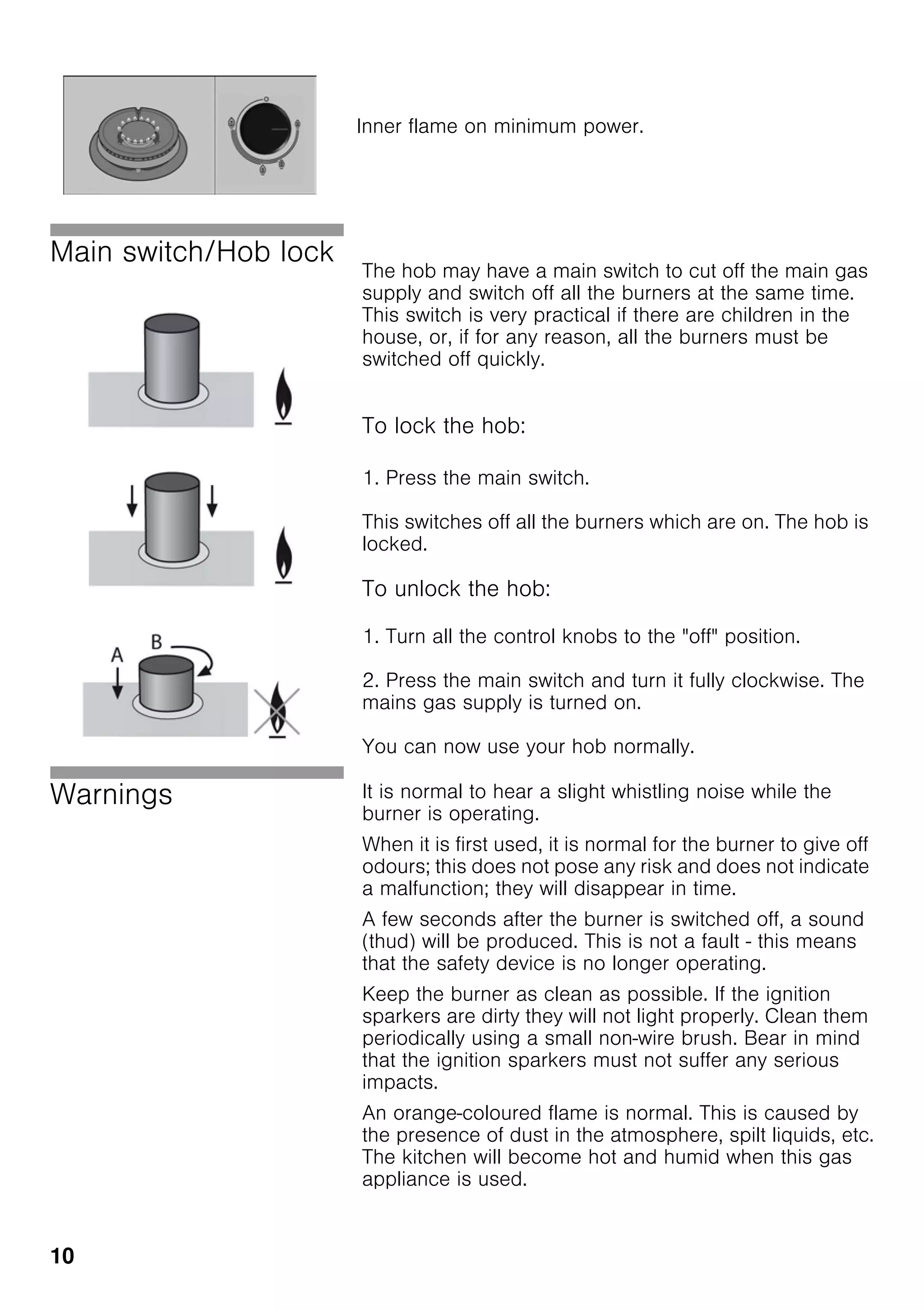 10
Main switch/Hob lock
The hob may have a main switch to cut off the main gas
supply and switch off all the burners at the same time.
This switch is very practical if there are children in the
house, or, if for any reason, all the burners must be
switched off quickly.
To lock the hob:
1. Press the main switch.
This switches off all the burners which are on. The hob is
locked.
To unlock the hob:
1. Turn all the control knobs to the "off" position.
2. Press the main switch and turn it fully clockwise. The
mains gas supply is turned on.
You can now use your hob normally.
Warnings It is normal to hear a slight whistling noise while the
burner is operating.
When it is first used, it is normal for the burner to give off
odours; this does not pose any risk and does not indicate
a malfunction; they will disappear in time.
A few seconds after the burner is switched off, a sound
(thud) will be produced. This is not a fault - this means
that the safety device is no longer operating.
Keep the burner as clean as possible. If the ignition
sparkers are dirty they will not light properly. Clean them
periodically using a small non-wire brush. Bear in mind
that the ignition sparkers must not suffer any serious
impacts.
An orange-coloured flame is normal. This is caused by
the presence of dust in the atmosphere, spilt liquids, etc.
The kitchen will become hot and humid when this gas
appliance is used.
Inner flame on minimum power.
 