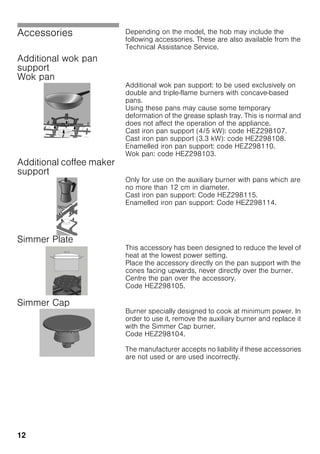 12
Accessories Depending on the model, the hob may include the
following accessories. These are also available from the
Technical Assistance Service.
Additional wok pan
support
Wok pan
Additional wok pan support: to be used exclusively on
double and triple-flame burners with concave-based
pans.
Using these pans may cause some temporary
deformation of the grease splash tray. This is normal and
does not affect the operation of the appliance.
Cast iron pan support (4/5 kW): code HEZ298107.
Cast iron pan support (3.3 kW): code HEZ298108.
Enamelled iron pan support: code HEZ298110.
Wok pan: code HEZ298103.
Additional coffee maker
support
Only for use on the auxiliary burner with pans which are
no more than 12 cm in diameter.
Cast iron pan support: Code HEZ298115.
Enamelled iron pan support: Code HEZ298114.
Simmer Plate
This accessory has been designed to reduce the level of
heat at the lowest power setting.
Place the accessory directly on the pan support with the
cones facing upwards, never directly over the burner.
Centre the pan over the accessory.
Code HEZ298105.
Simmer Cap
Burner specially designed to cook at minimum power. In
order to use it, remove the auxiliary burner and replace it
with the Simmer Cap burner.
Code HEZ298104.
The manufacturer accepts no liability if these accessories
are not used or are used incorrectly.
 