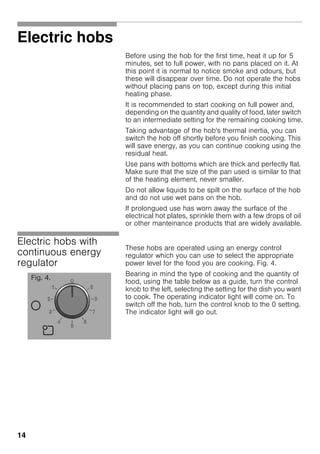 14
Electric hobs
Before using the hob for the first time, heat it up for 5
minutes, set to full power, with no pans placed on it. At
this point it is normal to notice smoke and odours, but
these will disappear over time. Do not operate the hobs
without placing pans on top, except during this initial
heating phase.
It is recommended to start cooking on full power and,
depending on the quantity and quality of food, later switch
to an intermediate setting for the remaining cooking time.
Taking advantage of the hob's thermal inertia, you can
switch the hob off shortly before you finish cooking. This
will save energy, as you can continue cooking using the
residual heat.
Use pans with bottoms which are thick and perfectly flat.
Make sure that the size of the pan used is similar to that
of the heating element, never smaller.
Do not allow liquids to be spilt on the surface of the hob
and do not use wet pans on the hob.
If prolongued use has worn away the surface of the
electrical hot plates, sprinkle them with a few drops of oil
or other manteinance products that are widely available.
Electric hobs with
continuous energy
regulator
These hobs are operated using an energy control
regulator which you can use to select the appropriate
power level for the food you are cooking. Fig. 4.
Bearing in mind the type of cooking and the quantity of
food, using the table below as a guide, turn the control
knob to the left, selecting the setting for the dish you want
to cook. The operating indicator light will come on. To
switch off the hob, turn the control knob to the 0 setting.
The indicator light will go out.
Fig. 4.
 
