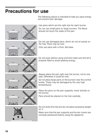 16
Precautions for use
The following advice is intended to help you save energy
and prevent pan damage:
Use pans which are the right size for each burner.
Do not use small pans on large burners. The flame
should not touch the sides of the pan.
Do not use damaged pans, which do not sit evenly on
the hob. Pans may tip over.
Only use pans with a thick, flat base.
Do not cook without using a lid and make sure the lid is
properly fitted to avoid wasting energy.
Always place the pan right over the burner, not to one
side. Otherwise it could tip over.
Do not place large pans on the burners near the control
knobs. These may be damaged by the very high
temperatures.
Place the pans on the pan supports, never directly on
the burner.
Pans should be placed on the hob carefully.
Do not strike the hob and do not place excessive weight
on it.
Make sure that the pan supports and burner covers are
correctly positioned before using the appliance
 