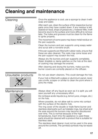 17
Cleaning and maintenance
Cleaning Once the appliance is cool, use a sponge to clean it with
soap and water.
After each use, clean the surface of the respective burner
parts once they have cooled down. If any residue is left
(baked-on food, drops of grease etc.), however little, it will
become stuck to the surface and more difficult to remove
later. The holes and grooves must be clean for the flame
to ignite properly.
The movement of some pans may leave metal residue on
the pan supports.
Clean the burners and pan supports using soapy water
and scrub with a non-wire brush.
If the pan supports are fitted with rubber rests, ensure that
these are also cleaned. The rests may come loose and
the pan support may scratch the hob.
Always dry the burners and pan supports completely.
Water droplets or damp patches on the hob at the start
of cooking may damage the enamel.
After cleaning and drying the burners, make sure the
burner covers are correctly placed on the diffuser.
Unsuitable products Do not use steam cleaners. This could damage the hob.
If your hob is fitted with a glass or aluminium panel, never
use a knife, scraper or similar to clean the point where it
joins the metal.
Maintenance Always clean off any liquid as soon as it is spilt: you will
save yourself any unnecessary effort.
Do not leave acidic liquids (e.g. lemon juice, vinegar, etc.)
on the hob.
Where possible, do not allow salt to come into contact
with the surface of the electric hob.
The ring cover of the double or triple flame burner and
stainless steel parts such as hotplate rings, top sheet and
the area around the burners may become discoloured
over time. This is normal because of the high
temperatures. Each time the appliance is used these
parts should be cleaned with a product that is suitable for
stainless steel.
The stainless steel cleaner must not be used in the area
around the controls. The (printed) symbols may be wiped
off.
 