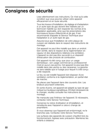 22
Consignes de sécurité
Lisez attentivement ces instructions. Ce n'est qu'à cette
condition que vous pourrez utiliser votre appareil
efficacement et en toute sécurité.
Tous les travaux d'installation, de réglage et d'adaptation
à un autre type de gaz doivent être réalisés par un
technicien habilité qui doit respecter les normes et la
législation applicable, ainsi que les prescriptions des
fournisseurs locaux d'électricité et de gaz. Il est
recommandé d'appeler le Service Technique pour
l'adaptation à un autre type de gaz.
Assurez-vous que l'installation de votre plaque de
cuisson est réalisée dans le respect des instructions de
montage.
Cet appareil ne peut être installé que dans un endroit
bien ventilé, dans le respect de la réglementation en
vigueur et des dispositions relatives à la ventilation.
L'appareil ne doit pas être raccordé à un dispositif
d'évacuation des produits de combustion.
Cet appareil n'a été conçu que pour un usage
domestique ; son usage commercial ou professionnel
n'est en aucun cas permis. Cet appareil ne peut pas être
installé dans des yachts ou des caravanes. La garantie
ne sera valable que si l'usage pour lequel il a été conçu
a été respecté.
Le lieu où est installé l'appareil doit disposer d'une
ventilation conforme à la réglementation, en parfait état
de marche.
Ne placez pas l'appareil dans des courants d'air. Les
brûleurs pourraient s'éteindre.
En sortie d'usine, cet appareil est adapté au type de gaz
indiqué sur la plaque signalétique. S'il était nécessaire de
le changer, veuillez consulter les instructions de
montage.
Ne manipulez pas l'intérieur de l'appareil. Si nécessaire,
contactez notre Service Technique.
Conservez la notice d'utilisation et d'installation, et
remettez-la avec l'appareil si celui-ci change de
propriétaire.
Si vous observez que l'appareil est endommagé, ne le
branchez pas. Contactez notre Service Technique.
Les surfaces des appareils de cuisson chauffent lors du
fonctionnement. Agissez avec précaution. Maintenez les
enfants à distance.
 