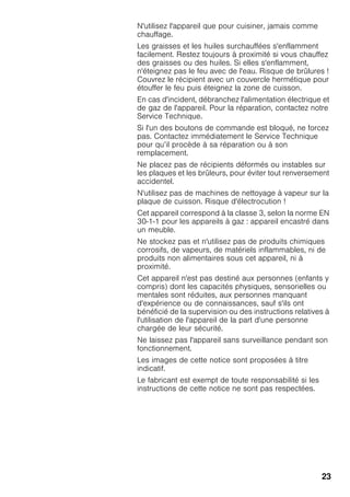23
N'utilisez l'appareil que pour cuisiner, jamais comme
chauffage.
Les graisses et les huiles surchauffées s'enflamment
facilement. Restez toujours à proximité si vous chauffez
des graisses ou des huiles. Si elles s'enflamment,
n'éteignez pas le feu avec de l'eau. Risque de brûlures !
Couvrez le récipient avec un couvercle hermétique pour
étouffer le feu puis éteignez la zone de cuisson.
En cas d'incident, débranchez l'alimentation électrique et
de gaz de l'appareil. Pour la réparation, contactez notre
Service Technique.
Si l'un des boutons de commande est bloqué, ne forcez
pas. Contactez immédiatement le Service Technique
pour qu’il procède à sa réparation ou à son
remplacement.
Ne placez pas de récipients déformés ou instables sur
les plaques et les brûleurs, pour éviter tout renversement
accidentel.
N'utilisez pas de machines de nettoyage à vapeur sur la
plaque de cuisson. Risque d'électrocution !
Cet appareil correspond à la classe 3, selon la norme EN
30-1-1 pour les appareils à gaz : appareil encastré dans
un meuble.
Ne stockez pas et n'utilisez pas de produits chimiques
corrosifs, de vapeurs, de matériels inflammables, ni de
produits non alimentaires sous cet appareil, ni à
proximité.
Cet appareil n'est pas destiné aux personnes (enfants y
compris) dont les capacités physiques, sensorielles ou
mentales sont réduites, aux personnes manquant
d'expérience ou de connaissances, sauf s'ils ont
bénéficié de la supervision ou des instructions relatives à
l'utilisation de l'appareil de la part d'une personne
chargée de leur sécurité.
Ne laissez pas l'appareil sans surveillance pendant son
fonctionnement.
Les images de cette notice sont proposées à titre
indicatif.
Le fabricant est exempt de toute responsabilité si les
instructions de cette notice ne sont pas respectées.
 