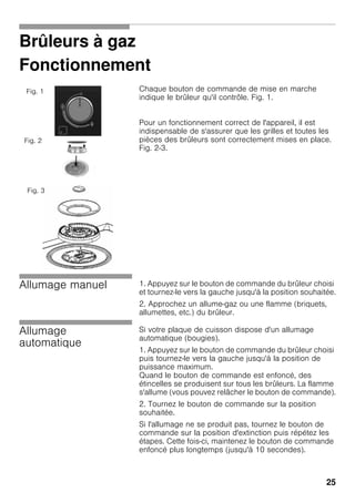 25
Brûleurs à gaz
Fonctionnement
Chaque bouton de commande de mise en marche
indique le brûleur qu'il contrôle. Fig. 1.
Pour un fonctionnement correct de l'appareil, il est
indispensable de s'assurer que les grilles et toutes les
pièces des brûleurs sont correctement mises en place.
Fig. 2-3.
Allumage manuel 1. Appuyez sur le bouton de commande du brûleur choisi
et tournez-le vers la gauche jusqu'à la position souhaitée.
2. Approchez un allume-gaz ou une flamme (briquets,
allumettes, etc.) du brûleur.
Allumage
automatique
Si votre plaque de cuisson dispose d'un allumage
automatique (bougies).
1. Appuyez sur le bouton de commande du brûleur choisi
puis tournez-le vers la gauche jusqu'à la position de
puissance maximum.
Quand le bouton de commande est enfoncé, des
étincelles se produisent sur tous les brûleurs. La flamme
s'allume (vous pouvez relâcher le bouton de commande).
2. Tournez le bouton de commande sur la position
souhaitée.
Si l'allumage ne se produit pas, tournez le bouton de
commande sur la position d'extinction puis répétez les
étapes. Cette fois-ci, maintenez le bouton de commande
enfoncé plus longtemps (jusqu'à 10 secondes).
Fig. 1
Fig. 2
Fig. 3
 
