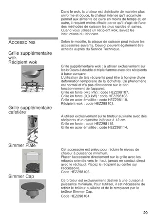 29
Dans le wok, la chaleur est distribuée de manière plus
uniforme et douce, la chaleur intense qu'il accumule
permet aux aliments de cuire en moins de temps et, en
outre, il requiert moins d'huile parce qu'il s'agit de l'une
des méthodes de cuisson les plus rapides et saines.
Quand vous utilisez un récipient wok, suivez les
instructions du fabricant.
Accessoires Selon le modèle, la plaque de cuisson peut inclure les
accessoires suivants. Ceux-ci peuvent également être
achetés auprès du Service Technique.
Grille supplémentaire
wok
Récipient wok
Grille supplémentaire wok : à utiliser exclusivement sur
les brûleurs à double et triple flamme avec des récipients
à base concave.
L'utilisation de tels récipients peut être à l'origine d'une
déformation temporaire de la lèchefrite. Ce phénomène
est normal et n'a pas d'incidence sur le bon
fonctionnement de l'appareil.
Grille en fonte (4/5 kW) : code HEZ298107.
Grille en fonte (3,3 kW) : code HEZ298108.
Grille en acier émaillée : code HEZ298110.
Récipient wok : code HEZ298103.
Grille supplémentaire
cafetière
À utiliser exclusivement sur le brûleur auxiliaire avec des
récipients d'un diamètre inférieur à 12 cm.
Grille en fonte : code HEZ298115.
Grille en acier émaillée : code HEZ298114.
Simmer Plate
Cet accessoire est prévu pour réduire le niveau de
chaleur à puissance minimum.
Placer l'accessoire directement sur la grille avec les
rebords orientés vers le haut, jamais en contact direct
avec le réchaud. Placez le récipient au centre sur
l'accessoire.
Code HEZ298105.
Simmer Cap
Ce brûleur est exclusivement destiné à une cuisson à
puissance minimum. Pour l'utiliser, il est nécessaire de
retirer le brûleur auxiliaire et de le remplacer par le
brûleur Simmer Cap.
Code HEZ298104.
 