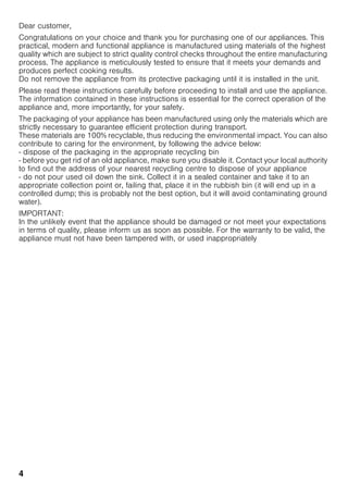 4
Dear customer,
Congratulations on your choice and thank you for purchasing one of our appliances. This
practical, modern and functional appliance is manufactured using materials of the highest
quality which are subject to strict quality control checks throughout the entire manufacturing
process. The appliance is meticulously tested to ensure that it meets your demands and
produces perfect cooking results.
Do not remove the appliance from its protective packaging until it is installed in the unit.
Please read these instructions carefully before proceeding to install and use the appliance.
The information contained in these instructions is essential for the correct operation of the
appliance and, more importantly, for your safety.
The packaging of your appliance has been manufactured using only the materials which are
strictly necessary to guarantee efficient protection during transport.
These materials are 100% recyclable, thus reducing the environmental impact. You can also
contribute to caring for the environment, by following the advice below:
- dispose of the packaging in the appropriate recycling bin
- before you get rid of an old appliance, make sure you disable it. Contact your local authority
to find out the address of your nearest recycling centre to dispose of your appliance
- do not pour used oil down the sink. Collect it in a sealed container and take it to an
appropriate collection point or, failing that, place it in the rubbish bin (it will end up in a
controlled dump; this is probably not the best option, but it will avoid contaminating ground
water).
IMPORTANT:
In the unlikely event that the appliance should be damaged or not meet your expectations
in terms of quality, please inform us as soon as possible. For the warranty to be valid, the
appliance must not have been tampered with, or used inappropriately
 