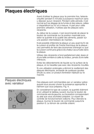 31
Plaques électriques
Avant d'utiliser la plaque pour la première fois, faites-la
chauffer pendant 5 minutes à puissance maximum sans
y déposer aucun récipient. Pendant cette période, il est
normal qu'il se dégage de la fumée et des odeurs, celles-
ci disparaîtront au fur et à mesure. A part pour cette
première utilisation, n'utilisez pas les plaques sans
récipients.
Au début de la cuisson, il est recommandé de placer le
bouton de commande sur la position maximale puis,
selon la quantité et la qualité des aliments, passer sur
une position intermédiaire de maintien.
Il est possible d'éteindre la plaque un peu avant la fin de
la cuisson et profiter de l'inertie thermique de la plaque ;
ceci permettra de faire des économies d'énergie vu que
la cuisson continuera grâce à la chaleur accumulée dans
la plaque.
Utilisez des récipients à fond parfaitement plat, épais et
d'une taille similaire à celle du brûleur, jamais d'une taille
inférieure.
Evitez les débordements de liquide sur la surface de la
plaque, et ne travaillez pas avec des récipients mouillés.
Si une utilisation prolongée a éliminé le revêtement des
plaques électriques, arrosezle de quelques gouttes
d'huile ou avec un produit d'entretien habituel sur le
marché.
Plaques électriques
avec variateur
Ces plaques sont commandées par un variateur grâce
auquel vous pouvez choisir la puissance appropriée à
l'aliment que vous préparez. Fig. 4.
En considérant le type de cuisson, la quantité d'aliment
et en utilisant le tableau suivant, tournez le bouton de
commande vers la gauche, sur la position correspondant
au plat que vous souhaitez préparer. Le voyant de
contrôle de fonctionnement s'allume. Pour éteindre la
plaque, tournez le bouton de commande jusqu'à la
position 0. Le témoin de contrôle s'éteint.
Fig. 4
 