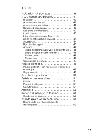 37
Indice
Indicazioni di sicurezza . . . . . . . . . . . . . . . 39
Il suo nuovo apparecchio . . . . . . . . . . . . . 41
Bruciatori. . . . . . . . . . . . . . . . . . . . . . . . . . . 42
Accensione manuale . . . . . . . . . . . . . . . . . . . . 42
Accensione automatica. . . . . . . . . . . . . . . . . . . 42
Sistema di sicurezza . . . . . . . . . . . . . . . . . . . . 43
Spegnere un bruciatore. . . . . . . . . . . . . . . . . 43
Livelli di potenza . . . . . . . . . . . . . . . . . . . . . . . 43
Interruttore principale / Blocco del
piano di cottura (Main Switch) . . . . . . . . . . . . 44
Avvertenze. . . . . . . . . . . . . . . . . . . . . . . . . . 44
Recipienti adeguati . . . . . . . . . . . . . . . . . . . . 45
Accesori . . . . . . . . . . . . . . . . . . . . . . . . . . . . . 46
Griglia supplementare wok. Recipiente wok . . 46
Griglia supplementare caffettiera . . . . . . . . . 46
Simmer plate . . . . . . . . . . . . . . . . . . . . . . . . . 46
Simmer cap . . . . . . . . . . . . . . . . . . . . . . . . . 46
Consigli per la cottura. . . . . . . . . . . . . . . . . . . . 47
Piastre elettriche. . . . . . . . . . . . . . . . . . . . . 48
Piastre elettriche con regolatore progressivo
di energia . . . . . . . . . . . . . . . . . . . . . . . . . . . . 48
Suggerimenti. . . . . . . . . . . . . . . . . . . . . . . . . . . 49
Avvertenze per l’uso. . . . . . . . . . . . . . . . . . 50
Pulizia e manutenzione . . . . . . . . . . . . . . 51
Pulizia . . . . . . . . . . . . . . . . . . . . . . . . . . . . . . . . 51
Prodotti inadeguati . . . . . . . . . . . . . . . . . . . . . . 51
Manutenzione . . . . . . . . . . . . . . . . . . . . . . . . . . 51
Anomalie . . . . . . . . . . . . . . . . . . . . . . . . . . 52
Servizio di assistenza tecnica. . . . . . . . . . 53
Condizioni di garanzia. . . . . . . . . . . . . . . . . . 53
Imballaggio e apparecchi usati . . . . . . . . 53
Smaltimento dei rifiuti nel rispetto
dell’ambiente . . . . . . . . . . . . . . . . . . . . . . . . 53
 