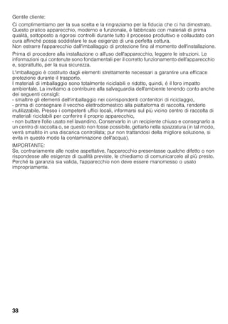 38
Gentile cliente:
Ci complimentiamo per la sua scelta e la ringraziamo per la fiducia che ci ha dimostrato.
Questo pratico apparecchio, moderno e funzionale, è fabbricato con materiali di prima
qualità, sottoposto a rigorosi controlli durante tutto il processo produttivo e collaudato con
cura affinché possa soddisfare le sue esigenze di una perfetta cottura.
Non estrarre l'apparecchio dall'imballaggio di protezione fino al momento dell'installazione.
Prima di procedere alla installazione o all'uso dell'apparecchio, leggere le istruzioni. Le
informazioni qui contenute sono fondamentali per il corretto funzionamento dell'apparecchio
e, soprattutto, per la sua sicurezza.
L'imballaggio è costituito dagli elementi strettamente necessari a garantire una efficace
protezione durante il trasporto.
I materiali di imballaggio sono totalmente riciclabili e ridotto, quindi, è il loro impatto
ambientale. La invitiamo a contribuire alla salvaguardia dell'ambiente tenendo conto anche
dei seguenti consigli:
- smaltire gli elementi dell'imballaggio nei corrispondenti contenitori di riciclaggio,
- prima di consegnare il vecchio elettrodomestico alla piattaforma di raccolta, renderlo
inutilizzabile. Presso i competenti uffici locali, informarsi sul più vicino centro di raccolta di
materiali riciclabili per conferire il proprio apparecchio,
- non buttare l'olio usato nel lavandino. Conservarlo in un recipiente chiuso e consegnarlo a
un centro di raccolta o, se questo non fosse possibile, gettarlo nella spazzatura (in tal modo,
verrà smaltito in una discarica controllata; pur non trattandosi della migliore soluzione, si
evita in questo modo la contaminazione dell'acqua).
IMPORTANTE:
Se, contrariamente alle nostre aspettative, l'apparecchio presentasse qualche difetto o non
rispondesse alle esigenze di qualità previste, le chiediamo di comunicarcelo al più presto.
Perché la garanzia sia valida, l'apparecchio non deve essere manomesso o usato
impropriamente.
 
