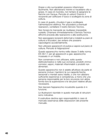 40
Grassi o olio surriscaldati possono infiammarsi
facilmente. Non allontanarsi mentre si riscaldano olio e
grassi. In caso di incendio, non tentare di spegnere le
fiamme con l'acqua. Pericolo di ustioni! Coprire il
recipiente per soffocare il fuoco e scollegare la zona di
cottura.
In caso di guasto, chiudere il gas e scollegare
l’alimentazione elettrica. Per procedere a eventuali
riparazioni, contattare il nostro Servizio Tecnico.
Non forzare le manopole se risultasse impossibile
ruotarle. Chiamare immediatamente il Servizio Tecnico
affinché proceda alla riparazione o alla sostituzione.
Non appoggiare recipienti deformati e instabili su piani di
cottura e bruciatori, per evitare che possano
capovolgersi accidentalmente.
Non utilizzare apparecchi di pulizia a vapore sul piano di
cottura. Pericolo di folgorazione!
Questo apparecchio rientra nella classe 3 della norma
EN 30-1-1 per gli apparecchi a gas: apparecchio
incassato in un mobile.
Non conservare e non utilizzare, sotto questo
elettrodomestico e nelle sue vicinanze, prodotti chimici
corrosivi, vapori, materiali infiammabili o prodotti non
alimentari.
Questo apparecchio non è adatto all'utilizzo da parte di
persone (inclusi i bambini) le cui capacità fisiche,
sensoriali o mentali siano ridotte, o che non abbiano
sufficiente esperienza e competenza, a meno che una
persona responsabile per la loro sicurezza non abbia
fornito loro la supervisione e le istruzioni relative all'uso
necessarie.
Non lasciare l'apparecchio incustodito quando è in
funzione.
Le illustrazioni riportate in questo manuale di istruzioni
sono indicative.
Il costruttore declina ogni responsabilità in caso di
mancata osservanza delle disposizioni del presente
manuale.
 