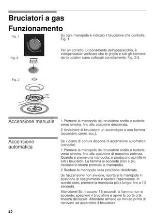 42
Bruciatori a gas
Funzionamento
Su ogni manopola è indicato il bruciatore che controlla.
Fig. 1
Per un corretto funzionamento dell'apparecchio, è
indispensabile verificare che le griglie e tutti gli elementi
dei bruciatori siano collocati correttamente. Fig. 2-3.
Accensione manuale 1 Premere la manopola del bruciatore scelto e ruotarla
verso sinistra, fino alla posizione desiderata.
2 Avvicinare al bruciatore un accendigas o una fiamma
(accendini, cerini, ecc.).
Accensione
automatica
Se il piano di cottura dispone di accensione automatica
(candele):
1 Premere la manopola del bruciatore scelto e ruotarla
verso sinistra, fino alla posizione di massima potenza.
Quando si preme una manopola, si producono scintille in
tutti i bruciatori. La fiamma si accende (non è più
necessario tenere premuta la manopola).
2 Ruotare la manopola nella posizione desiderata.
Se l'accensione non avviene, riportare la manopola in
posizione di spegnimento e ripetere l'operazione. In
questo caso, premere la manopola più a lungo (fino a 10
secondi).
Attenzione! Se, trascorsi 15 secondi, la fiamma non si
accende, spegnere il bruciatore e aprire la porta o la
finestra del locale. Attendere almeno un minuto prima di
riprovare ad accendere il bruciatore.
Fig. 1
Fig. 2
Fig. 3
 