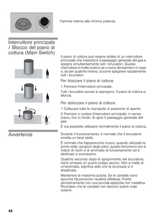 44
Interruttore principale
/ Blocco del piano di
cottura (Main Switch)
Il piano di cottura può essere dotato di un interruttore
principale che impedisce il passaggio generale del gas e
spegne simultaneamente tutti i bruciatori. Questo
interruttore è molto pratico se ci sono dei bambini in casa
o, se per qualche motivo, occorre spegnere rapidamente
tutti i bruciatori.
Per bloccare il piano di cottura:
1 Premere l'interruttore principale.
Tutti i bruciatori accesi si spengono. Il piano di cottura si
blocca.
Per sbloccare il piano di cottura:
1 Collocare tutte le manopole in posizione di spento.
2 Premere e ruotare l'interruttore principale, in senso
orario, fino in fondo. Si apre il passaggio generale del
gas.
È ora possibile utilizzare normalmente il piano di cottura.
Avvertenze Durante il funzionamento, è normale che il bruciatore
emetta un lieve sibilo.
È normale che l'apparecchio nuovo, quando utilizzato le
prime volte, sprigioni degli odori; questo fenomeno non è
indice di rischi o di anomalie di funzionamento ed è
destinato a scomparire.
Qualche secondo dopo lo spegnimento del bruciatore,
viene emesso un suono (colpo secco). Non si tratta di
un'anomalia, significa solo che la sicurezza si è
disattivata.
Mantenere la massima pulizia. Se le candele sono
sporche l'accensione risulterà difettosa. Pulirle
periodicamente con una piccola spazzola non metallica.
Ricordare che le candele non devono subire colpi
violenti.
Fiamma interna alla minima potenza.
 