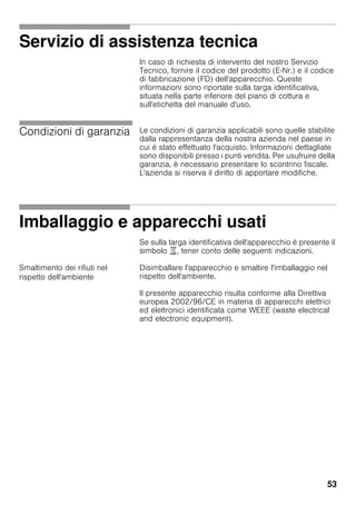 53
Servizio di assistenza tecnica
In caso di richiesta di intervento del nostro Servizio
Tecnico, fornire il codice del prodotto (E-Nr.) e il codice
di fabbricazione (FD) dell'apparecchio. Queste
informazioni sono riportate sulla targa identificativa,
situata nella parte inferiore del piano di cottura e
sull'etichetta del manuale d'uso.
Condizioni di garanzia Le condizioni di garanzia applicabili sono quelle stabilite
dalla rappresentanza della nostra azienda nel paese in
cui è stato effettuato l'acquisto. Informazioni dettagliate
sono disponibili presso i punti vendita. Per usufruire della
garanzia, è necessario presentare lo scontrino fiscale.
L'azienda si riserva il diritto di apportare modifiche.
Imballaggio e apparecchi usati
Se sulla targa identificativa dell'apparecchio è presente il
simbolo ), tener conto delle seguenti indicazioni.
Smaltimento dei rifiuti nel
rispetto dell'ambiente
Disimballare l'apparecchio e smaltire l'imballaggio nel
rispetto dell'ambiente.
Il presente apparecchio risulta conforme alla Direttiva
europea 2002/96/CE in materia di apparecchi elettrici
ed elettronici identificata come WEEE (waste electrical
and electronic equipment).
 