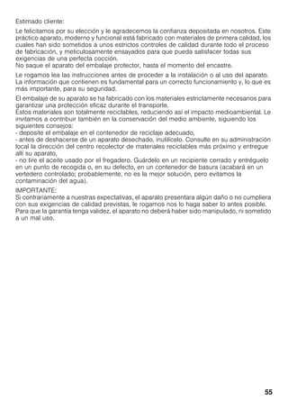 55
Estimado cliente:
Le felicitamos por su elección y le agradecemos la confianza depositada en nosotros. Este
práctico aparato, moderno y funcional está fabricado con materiales de primera calidad, los
cuales han sido sometidos a unos estrictos controles de calidad durante todo el proceso
de fabricación, y meticulosamente ensayados para que pueda satisfacer todas sus
exigencias de una perfecta cocción.
No saque el aparato del embalaje protector, hasta el momento del encastre.
Le rogamos lea las instrucciones antes de proceder a la instalación o al uso del aparato.
La información que contienen es fundamental para un correcto funcionamiento y, lo que es
más importante, para su seguridad.
El embalaje de su aparato se ha fabricado con los materiales estrictamente necesarios para
garantizar una protección eficaz durante el transporte.
Estos materiales son totalmente reciclables, reduciendo así el impacto medioambiental. Le
invitamos a contribuir también en la conservación del medio ambiente, siguiendo los
siguientes consejos:
- deposite el embalaje en el contenedor de reciclaje adecuado,
- antes de deshacerse de un aparato desechado, inutilícelo. Consulte en su administración
local la dirección del centro recolector de materiales reciclables más próximo y entregue
allí su aparato,
- no tire el aceite usado por el fregadero. Guárdelo en un recipiente cerrado y entréguelo
en un punto de recogida o, en su defecto, en un contenedor de basura (acabará en un
vertedero controlado; probablemente, no es la mejor solución, pero evitamos la
contaminación del agua).
IMPORTANTE:
Si contrariamente a nuestras expectativas, el aparato presentara algún daño o no cumpliera
con sus exigencias de calidad previstas, le rogamos nos lo haga saber lo antes posible.
Para que la garantía tenga validez, el aparato no deberá haber sido manipulado, ni sometido
a un mal uso.
 