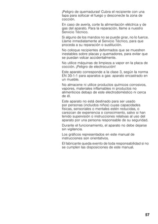 57
¡Peligro de quemaduras! Cubra el recipiente con una
tapa para sofocar el fuego y desconecte la zona de
cocción.
En caso de avería, corte la alimentación eléctrica y de
gas del aparato. Para la reparación, llame a nuestro
Servicio Técnico.
Si alguno de los mandos no se puede girar, no lo fuerce.
Llame inmediatamente al Servicio Técnico, para que
proceda a su reparación o sustitución.
No coloque recipientes deformados que se muestren
inestables sobre placas y quemadores, para evitar que
se puedan volcar accidentalmente.
No utilice máquinas de limpieza a vapor en la placa de
cocción. ¡Peligro de electrocución!
Este aparato corresponde a la clase 3, según la norma
EN 30-1-1 para aparatos a gas: aparato encastrado en
un mueble.
No almacene ni utilice productos químicos corrosivos,
vapores, materiales inflamables ni productos no
alimenticios debajo de este electrodoméstico ni cerca
de él.
Este aparato no está destinado para ser usado
por personas (incluidos niños) cuyas capacidades
físicas, sensoriales o mentales estén reducidas, o
carezcan de experiencia o conocimiento, salvo si han
tenido supervisión o instrucciones relativas al uso del
aparato por una persona responsable de su seguridad.
Durante el funcionamiento, el aparato no debe dejarse
sin vigilancia.
Los gráficos representados en este manual de
instrucciones son orientativos.
El fabricante queda exento de toda responsabilidad si no
se cumplen las disposiciones de este manual.
 