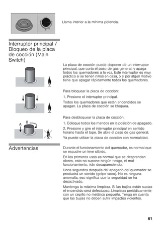 61
Interruptor principal /
Bloqueo de la placa
de cocción (Main
Switch)
La placa de cocción puede disponer de un interruptor
principal, que corta el paso de gas general, y apaga
todos los quemadores a la vez. Este interruptor es muy
práctico si se tienen niños en casa, o si por algún motivo
tiene que apagar rápidamente todos los quemadores.
Para bloquear la placa de cocción:
1. Presione el interruptor principal.
Todos los quemadores que están encendidos se
apagan. La placa de cocción se bloquea.
Para desbloquear la placa de cocción:
1. Coloque todos los mandos en la posición de apagado.
2. Presione y gire el interruptor principal en sentido
horario hasta el tope. Se abre el paso de gas general.
Ya puede utilizar la placa de cocción con normalidad.
Advertencias Durante el funcionamiento del quemador, es normal que
se escuche un leve silbido.
En los primeros usos es normal que se desprendan
olores, esto no supone ningún riesgo, ni mal
funcionamiento, irán desapareciendo.
Unos segundos después del apagado del quemador se
producirá un sonido (golpe seco). No es ninguna
anomalía, eso significa que la seguridad se ha
desactivado.
Mantenga la máxima limpieza. Si las bujías están sucias
el encendido será defectuoso. Límpielas periódicamente
con un cepillo no metálico pequeño. Tenga en cuenta
que las bujías no deben sufrir impactos violentos.
Llama interior a la mínima potencia.
 
