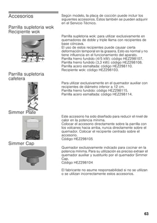 63
Accesorios Según modelo, la placa de cocción puede incluir los
siguientes accesorios. Éstos también se pueden adquirir
en el Servicio Técnico.
Parrilla supletoria wok
Recipiente wok
Parrilla supletoria wok: para utilizar exclusivamente en
quemadores de doble y triple llama con recipientes de
base cóncava.
El uso de estos recipientes puede causar cierta
deformación temporal en la grasera. Esto es normal y no
tiene influencia en el funcionamiento del aparato.
Parrilla hierro fundido (4/5 kW): código HEZ298107.
Parrilla hierro fundido (3,3 kW): código HEZ298108.
Parrilla acero esmaltada: código HEZ298110.
Recipiente wok: código HEZ298103.
Parrilla supletoria
cafetera
Para utilizar exclusivamente en el quemador auxiliar con
recipientes de diámetro inferior a 12 cm.
Parrilla hierro fundido: código HEZ298115.
Parrilla acero esmaltada: código HEZ298114.
Simmer Plate
Este accesorio ha sido diseñado para reducir el nivel de
calor en la potencia mínima.
Colocar el accesorio directamente sobre la parrilla con
los volcanes hacia arriba, nunca directamente sobre el
quemador. Colocar el recipiente centrado sobre el
accesorio.
Código HEZ298105
Simmer Cap
Quemador exclusivamente indicado para cocinar en la
potencia mínima. Para su utilización es preciso extraer el
quemador auxiliar y sustituirlo por el quemador Simmer
Cap.
Código HEZ298104
El fabricante no asume responsabilidad si no se utilizan
o se utilizan incorrectamente estos accesorios.
 