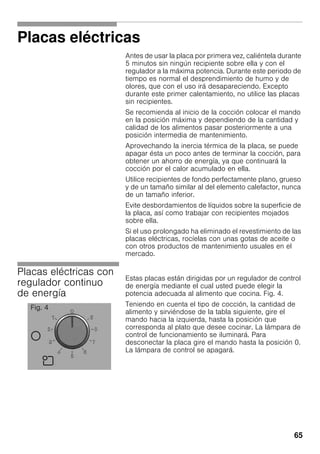 65
Placas eléctricas
Antes de usar la placa por primera vez, caliéntela durante
5 minutos sin ningún recipiente sobre ella y con el
regulador a la máxima potencia. Durante este periodo de
tiempo es normal el desprendimiento de humo y de
olores, que con el uso irá desapareciendo. Excepto
durante este primer calentamiento, no utilice las placas
sin recipientes.
Se recomienda al inicio de la cocción colocar el mando
en la posición máxima y dependiendo de la cantidad y
calidad de los alimentos pasar posteriormente a una
posición intermedia de mantenimiento.
Aprovechando la inercia térmica de la placa, se puede
apagar ésta un poco antes de terminar la cocción, para
obtener un ahorro de energía, ya que continuará la
cocción por el calor acumulado en ella.
Utilice recipientes de fondo perfectamente plano, grueso
y de un tamaño similar al del elemento calefactor, nunca
de un tamaño inferior.
Evite desbordamientos de líquidos sobre la superficie de
la placa, así como trabajar con recipientes mojados
sobre ella.
Si el uso prolongado ha eliminado el revestimiento de las
placas eléctricas, rocíelas con unas gotas de aceite o
con otros productos de mantenimiento usuales en el
mercado.
Placas eléctricas con
regulador continuo
de energía
Estas placas están dirigidas por un regulador de control
de energía mediante el cual usted puede elegir la
potencia adecuada al alimento que cocina. Fig. 4.
Teniendo en cuenta el tipo de cocción, la cantidad de
alimento y sirviéndose de la tabla siguiente, gire el
mando hacia la izquierda, hasta la posición que
corresponda al plato que desee cocinar. La lámpara de
control de funcionamiento se iluminará. Para
desconectar la placa gire el mando hasta la posición 0.
La lámpara de control se apagará.
Fig. 4
 