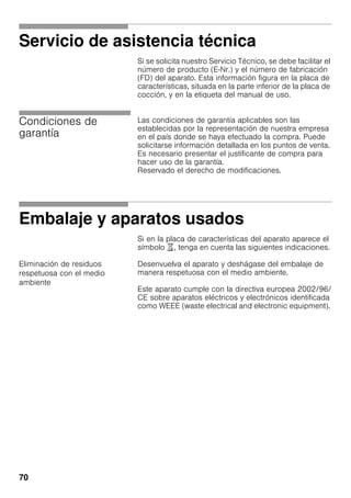 70
Servicio de asistencia técnica
Si se solicita nuestro Servicio Técnico, se debe facilitar el
número de producto (E-Nr.) y el número de fabricación
(FD) del aparato. Esta información figura en la placa de
características, situada en la parte inferior de la placa de
cocción, y en la etiqueta del manual de uso.
Condiciones de
garantía
Las condiciones de garantía aplicables son las
establecidas por la representación de nuestra empresa
en el país donde se haya efectuado la compra. Puede
solicitarse información detallada en los puntos de venta.
Es necesario presentar el justificante de compra para
hacer uso de la garantía.
Reservado el derecho de modificaciones.
Embalaje y aparatos usados
Si en la placa de características del aparato aparece el
símbolo ), tenga en cuenta las siguientes indicaciones.
Eliminación de residuos
respetuosa con el medio
ambiente
Desenvuelva el aparato y deshágase del embalaje de
manera respetuosa con el medio ambiente.
Este aparato cumple con la directiva europea 2002/96/
CE sobre aparatos eléctricos y electrónicos identificada
como WEEE (waste electrical and electronic equipment).
 