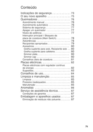 71
Conteúdo
Indicações de segurança . . . . . . . . . . . . 73
O seu novo aparelho . . . . . . . . . . . . . . . 75
Queimadores . . . . . . . . . . . . . . . . . . . . . . . 76
Acendimento manual . . . . . . . . . . . . . . . . . . . . 76
Acendimento automático . . . . . . . . . . . . . . . . . 76
Sistema de segurança . . . . . . . . . . . . . . . . . . . 77
Apagar um queimador . . . . . . . . . . . . . . . . . 77
Níveis de potência . . . . . . . . . . . . . . . . . . . . . 77
Interruptor principal / Bloqueio da
placa de cozedura (Main Switch) . . . . . . . . . . . 78
Advertências . . . . . . . . . . . . . . . . . . . . . . . . 78
Recipientes apropriados . . . . . . . . . . . . . . . . 79
Acessórios . . . . . . . . . . . . . . . . . . . . . . . . . . . 80
Grelha suplente para wok. Recipiente wok . . 80
Grelha suplente para cafeteira . . . . . . . . . . . . 80
Simmer plate. . . . . . . . . . . . . . . . . . . . . . . . . 80
Simmer cap . . . . . . . . . . . . . . . . . . . . . . . . . 80
Conselhos úteis de cozedura . . . . . . . . . . . . . . 81
Placas eléctricas. .. . . . . . . . . . . . . . . . . . . 82
Placas eléctricas com regulador contínuo
de energia . . . . . . . . . . . . . . . . . . . . . . . . . . . . 82
Sugestões. . . . . . . . . . . . . . . . . . . . . . . . . . . . . 83
Conselhos de uso.. . . . . . . . . . . . . . . . . . . 84
Limpeza e manutenção. . . . . . . . . . . . . . . 85
Limpeza . . . . . . . . . . . . . . . . . . . . . . . . . . . . . . 85
Produtos inadequados . . . . . . . . . . . . . . . . . . . 85
Manutenção . . . . . . . . . . . . . . . . . . . . . . . . . . . 85
Anomalias . . . . . . . . . . . . . . . . . . . . . . . . . 86
Serviço de assistência técnica . . . . . . . . . 87
Condições de garantia . . . . . . . . . . . . . . . . . 87
Embalagem e aparelhos usados . . . . . . . 87
Eliminação de resíduos não poluente. . . . . . . . 87
 