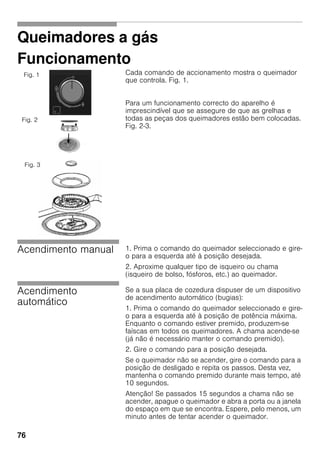 76
Queimadores a gás
Funcionamento
Cada comando de accionamento mostra o queimador
que controla. Fig. 1.
Para um funcionamento correcto do aparelho é
imprescindível que se assegure de que as grelhas e
todas as peças dos queimadores estão bem colocadas.
Fig. 2-3.
Acendimento manual 1. Prima o comando do queimador seleccionado e gire-
o para a esquerda até à posição desejada.
2. Aproxime qualquer tipo de isqueiro ou chama
(isqueiro de bolso, fósforos, etc.) ao queimador.
Acendimento
automático
Se a sua placa de cozedura dispuser de um dispositivo
de acendimento automático (bugias):
1. Prima o comando do queimador seleccionado e gire-
o para a esquerda até à posição de potência máxima.
Enquanto o comando estiver premido, produzem-se
faíscas em todos os queimadores. A chama acende-se
(já não é necessário manter o comando premido).
2. Gire o comando para a posição desejada.
Se o queimador não se acender, gire o comando para a
posição de desligado e repita os passos. Desta vez,
mantenha o comando premido durante mais tempo, até
10 segundos.
Atenção! Se passados 15 segundos a chama não se
acender, apague o queimador e abra a porta ou a janela
do espaço em que se encontra. Espere, pelo menos, um
minuto antes de tentar acender o queimador.
Fig. 1
Fig. 2
Fig. 3
 