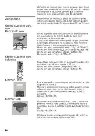 80
alimentos se cozinhem em menos tempo e, além disso,
requer menos óleo, daí ser um dos métodos de cozedura
mais rápidos e saudáveis.Sempre que utilizar um
recipiente wok, siga as instruções do fabricante.
Acessórios Dependendo do modelo, a placa de cozedura pode
incluir os seguintes acessórios. Estes também podem
ser adquiridos junto do Serviço de Assistência Técnica.
Grelha suplente para
wok
Recipiente wok
Grelha suplente para wok: para utilizar exclusivamente
em queimadores de chama dupla ou tripla com
recipientes de base côncava.
A utilização destes recipientes pode causar uma certa
deformação temporária na pingadeira. Tal é normal e
não influencia o funcionamento do aparelho.
Grelha em ferro fundido (4/5 kW): código HEZ298107.
Grelha em ferro fundido (3,3 kW): código HEZ298108.
Grelha em aço esmaltado: código HEZ298110.
Recipiente wok: código HEZ298103.
Grelha suplente para
cafeteira
Para utilizar exclusivamente no queimador auxiliar com
recipientes de diâmetro inferior a 12 cm.
Grelha em ferro fundido: Código HEZ298115.
Grelha em aço esmaltado: código HEZ298114.
Simmer Plate
Este acessório foi concebido para reduzir o nível de calor
na potência mínima.
Colocar o acessório directamente sobre a grelha com as
saliências para cima, nunca directamente sobre o
queimador. Colocar o recipiente centrado sobre o
acessório.
Código HEZ298105.
Simmer Cap
Queimador exclusivamente indicado para cozinhar na
potência mínima. Para utilizá-lo, é necessário retirar o
queimador auxiliar e substituí-lo pelo queimador Simmer
Cap.
Código HEZ298104.
O fabricante não se responsabiliza caso não utilize ou
utilize incorrectamente estes acessórios.
 