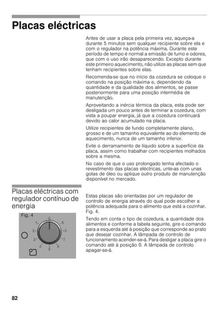 82
Placas eléctricas
Antes de usar a placa pela primeira vez, aqueça-a
durante 5 minutos sem qualquer recipiente sobre ela e
com o regulador na potência máxima. Durante este
período de tempo é normal a emissão de fumo e odores,
que com o uso irão desaparecendo. Excepto durante
este primeiro aquecimento, não utilize as placas sem que
tenham recipientes sobre elas.
Recomenda-se que no início da cozedura se coloque o
comando na posição máxima e, dependendo da
quantidade e da qualidade dos alimentos, se passe
posteriormente para uma posição intermédia de
manutenção.
Aproveitando a inércia térmica da placa, esta pode ser
desligada um pouco antes de terminar a cozedura, com
vista a poupar energia, já que a cozedura continuará
devido ao calor acumulado na placa.
Utilize recipientes de fundo completamente plano,
grosso e de um tamanho equivalente ao do elemento de
aquecimento, nunca de um tamanho inferior.
Evite o derramamento de líquido sobre a superfície da
placa, assim como trabalhar com recipientes molhados
sobre a mesma.
No caso de que o uso prolongado tenha afectado o
revestimento das placas eléctricas, unte-as com unas
gotas de óleo ou aplique outro produto de manutenção
disponível no mercado.
Placas eléctricas com
regulador contínuo de
energia
Estas placas são orientadas por um regulador de
controlo de energia através do qual pode escolher a
potência adequada para o alimento que está a cozinhar.
Fig. 4.
Tendo em conta o tipo de cozedura, a quantidade dos
alimentos e conforme a tabela seguinte, gire o comando
para a esquerda até à posição que corresponde ao prato
que desejar cozinhar. A lâmpada de controlo de
funcionamento acender-se-á. Para desligar a placa gire o
comando até à posição 0. A lâmpada de controlo
apagar-se-á.
Fig. 4
 