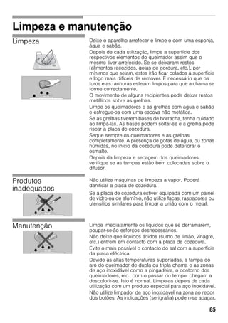 85
Limpeza e manutenção
Limpeza Deixe o aparelho arrefecer e limpe-o com uma esponja,
água e sabão.
Depois de cada utilização, limpe a superfície dos
respectivos elementos do queimador assim que o
mesmo tiver arrefecido. Se se deixaram restos
(alimentos recozidos, gotas de gordura, etc.), por
mínimos que sejam, estes irão ficar colados à superfície
e logo mais difíceis de remover. É necessário que os
furos e as ranhuras estejam limpos para que a chama se
forme correctamente.
O movimento de alguns recipientes pode deixar restos
metálicos sobre as grelhas.
Limpe os queimadores e as grelhas com água e sabão
e esfregue-os com uma escova não metálica.
Se as grelhas tiverem bases de borracha, tenha cuidado
ao limpá-las. As bases podem soltar-se e a grelha pode
riscar a placa de cozedura.
Seque sempre os queimadores e as grelhas
completamente. A presença de gotas de água, ou zonas
húmidas, no início da cozedura pode deteriorar o
esmalte.
Depois da limpeza e secagem dos queimadores,
verifique se as tampas estão bem colocadas sobre o
difusor.
Produtos
inadequados
Não utilize máquinas de limpeza a vapor. Poderá
danificar a placa de cozedura.
Se a placa de cozedura estiver equipada com um painel
de vidro ou de alumínio, não utilize facas, raspadores ou
utensílios similares para limpar a união com o metal.
Manutenção Limpe imediatamente os líquidos que se derramarem,
poupar-se-ão esforços desnecessários.
Não deixe que líquidos ácidos (sumo de limão, vinagre,
etc.) entrem em contacto com a placa de cozedura.
Evite o mais possível o contacto do sal com a superfície
da placa eléctrica.
Devido às altas temperaturas suportadas, a tampa do
aro do queimador de dupla ou tripla chama e as zonas
de aço inoxidável como a pingadeira, o contorno dos
queimadores, etc., com o passar do tempo, chegam a
descolorir-se. Isto é normal. Limpe-as depois de cada
utilização com um produto especial para aço inoxidável.
Não utilize limpador de aço inoxidável na zona ao redor
dos botões. As indicações (serigrafia) podem-se apagar.
 