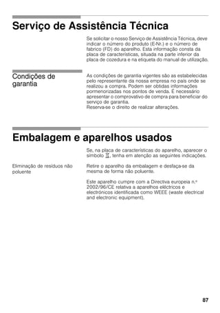 87
Serviço de Assistência Técnica
Se solicitar o nosso Serviço de Assistência Técnica, deve
indicar o número do produto (E-Nr.) e o número de
fabrico (FD) do aparelho. Esta informação consta da
placa de características, situada na parte inferior da
placa de cozedura e na etiqueta do manual de utilização.
Condições de
garantia
As condições de garantia vigentes são as estabelecidas
pelo representante da nossa empresa no país onde se
realizou a compra. Podem ser obtidas informações
pormenorizadas nos pontos de venda. É necessário
apresentar o comprovativo de compra para beneficiar do
serviço de garantia.
Reserva-se o direito de realizar alterações.
Embalagem e aparelhos usados
Se, na placa de características do aparelho, aparecer o
símbolo ), tenha em atenção as seguintes indicações.
Eliminação de resíduos não
poluente
Retire o aparelho da embalagem e desfaça-se da
mesma de forma não poluente.
Este aparelho cumpre com a Directiva europeia n.º
2002/96/CE relativa a aparelhos eléctricos e
electrónicos identificada como WEEE (waste electrical
and electronic equipment).
 