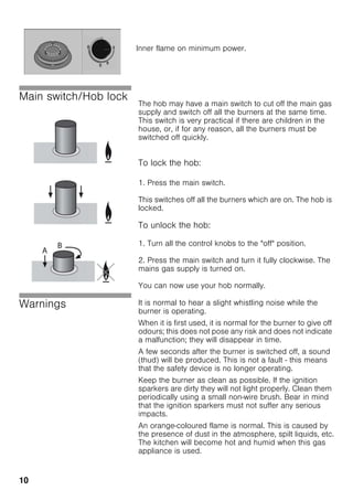 10
Main switch/Hob lock
The hob may have a main switch to cut off the main gas
supply and switch off all the burners at the same time.
This switch is very practical if there are children in the
house, or, if for any reason, all the burners must be
switched off quickly.
To lock the hob:
1. Press the main switch.
This switches off all the burners which are on. The hob is
locked.
To unlock the hob:
1. Turn all the control knobs to the "off" position.
2. Press the main switch and turn it fully clockwise. The
mains gas supply is turned on.
You can now use your hob normally.
Warnings It is normal to hear a slight whistling noise while the
burner is operating.
When it is first used, it is normal for the burner to give off
odours; this does not pose any risk and does not indicate
a malfunction; they will disappear in time.
A few seconds after the burner is switched off, a sound
(thud) will be produced. This is not a fault - this means
that the safety device is no longer operating.
Keep the burner as clean as possible. If the ignition
sparkers are dirty they will not light properly. Clean them
periodically using a small non-wire brush. Bear in mind
that the ignition sparkers must not suffer any serious
impacts.
An orange-coloured flame is normal. This is caused by
the presence of dust in the atmosphere, spilt liquids, etc.
The kitchen will become hot and humid when this gas
appliance is used.
Inner flame on minimum power.
 