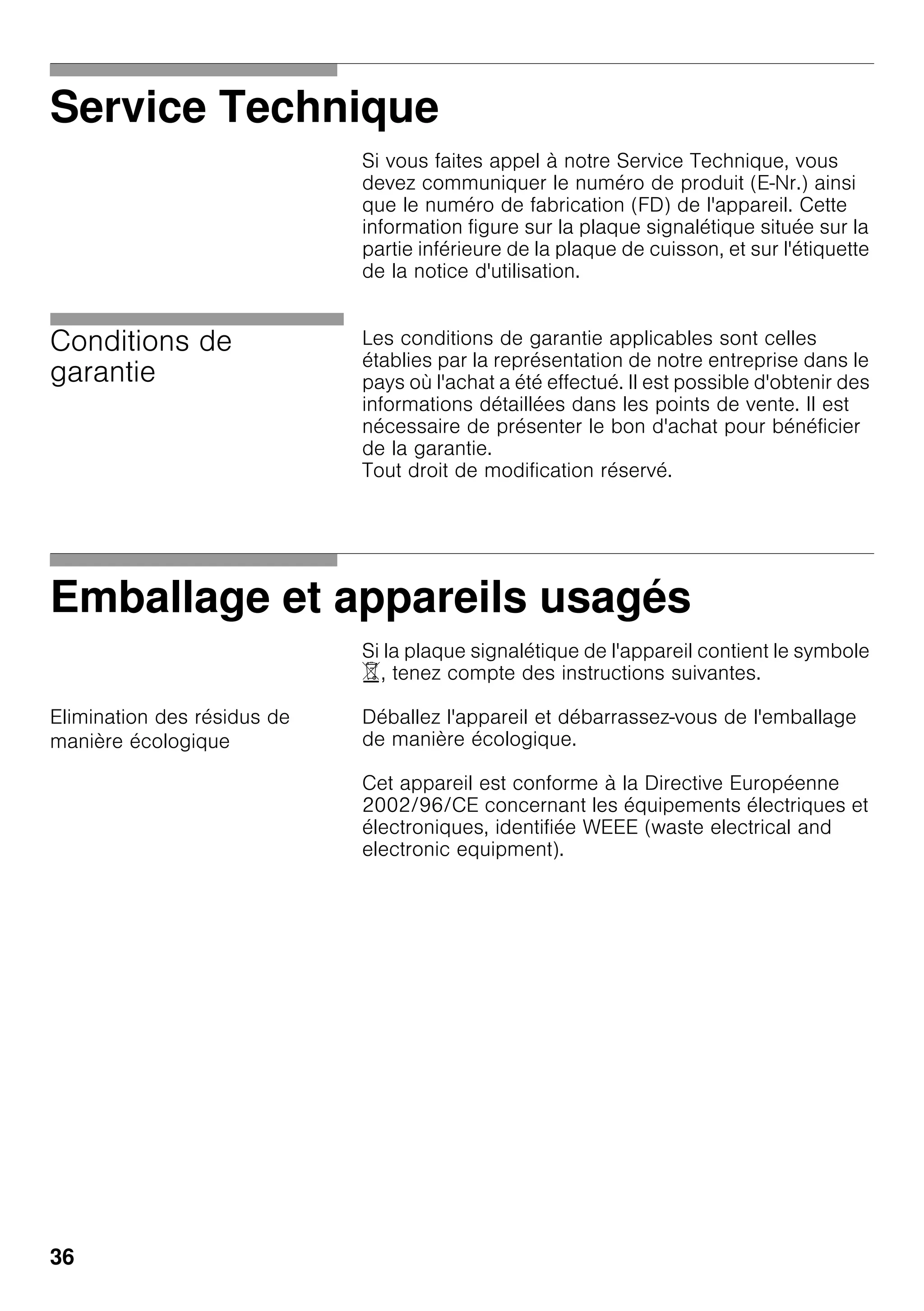 36
Service Technique
Si vous faites appel à notre Service Technique, vous
devez communiquer le numéro de produit (E-Nr.) ainsi
que le numéro de fabrication (FD) de l'appareil. Cette
information figure sur la plaque signalétique située sur la
partie inférieure de la plaque de cuisson, et sur l'étiquette
de la notice d'utilisation.
Conditions de
garantie
Les conditions de garantie applicables sont celles
établies par la représentation de notre entreprise dans le
pays où l'achat a été effectué. Il est possible d'obtenir des
informations détaillées dans les points de vente. Il est
nécessaire de présenter le bon d'achat pour bénéficier
de la garantie.
Tout droit de modification réservé.
Emballage et appareils usagés
Si la plaque signalétique de l'appareil contient le symbole
), tenez compte des instructions suivantes.
Elimination des résidus de
manière écologique
Déballez l'appareil et débarrassez-vous de l'emballage
de manière écologique.
Cet appareil est conforme à la Directive Européenne
2002/96/CE concernant les équipements électriques et
électroniques, identifiée WEEE (waste electrical and
electronic equipment).
 