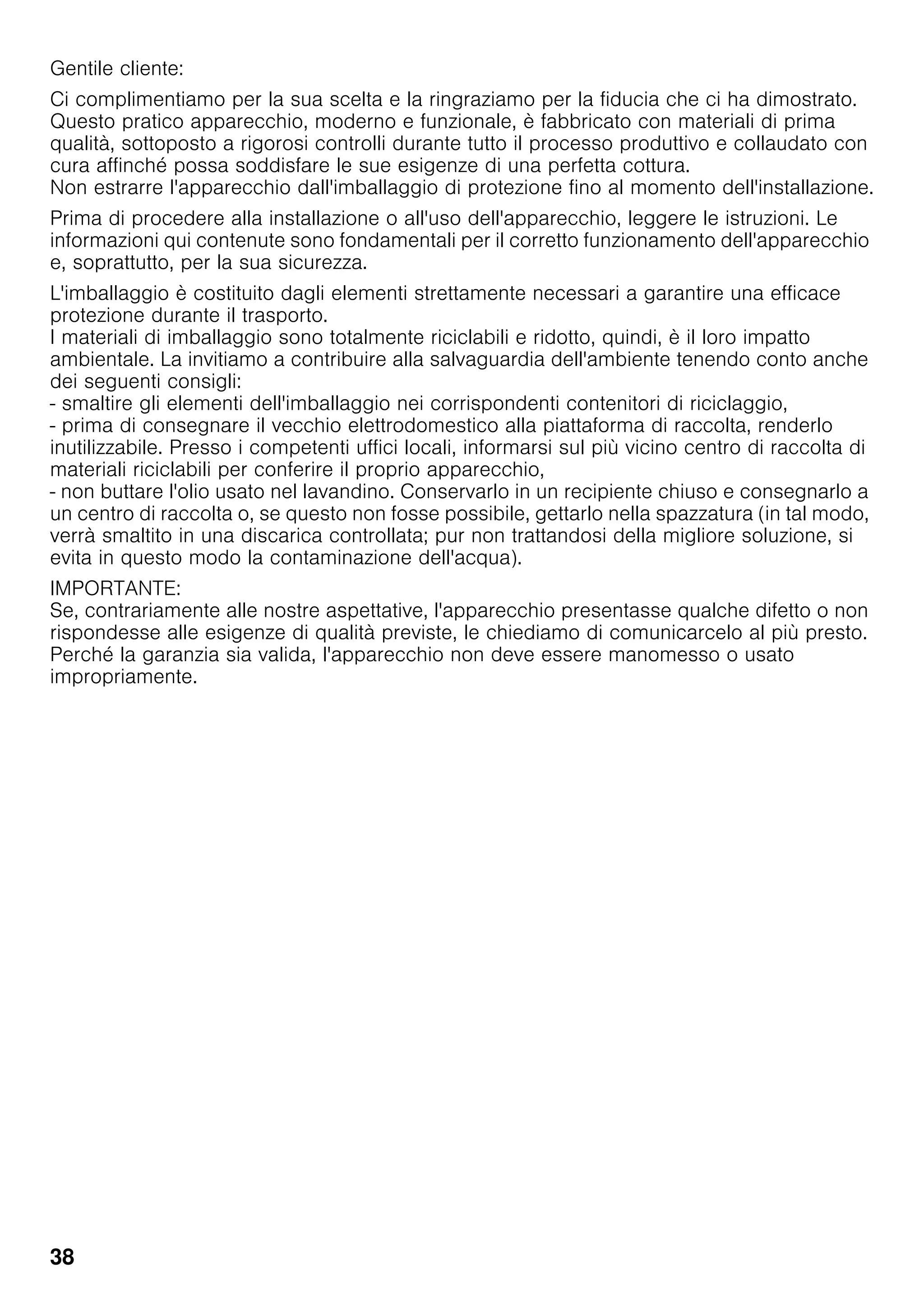 38
Gentile cliente:
Ci complimentiamo per la sua scelta e la ringraziamo per la fiducia che ci ha dimostrato.
Questo pratico apparecchio, moderno e funzionale, è fabbricato con materiali di prima
qualità, sottoposto a rigorosi controlli durante tutto il processo produttivo e collaudato con
cura affinché possa soddisfare le sue esigenze di una perfetta cottura.
Non estrarre l'apparecchio dall'imballaggio di protezione fino al momento dell'installazione.
Prima di procedere alla installazione o all'uso dell'apparecchio, leggere le istruzioni. Le
informazioni qui contenute sono fondamentali per il corretto funzionamento dell'apparecchio
e, soprattutto, per la sua sicurezza.
L'imballaggio è costituito dagli elementi strettamente necessari a garantire una efficace
protezione durante il trasporto.
I materiali di imballaggio sono totalmente riciclabili e ridotto, quindi, è il loro impatto
ambientale. La invitiamo a contribuire alla salvaguardia dell'ambiente tenendo conto anche
dei seguenti consigli:
- smaltire gli elementi dell'imballaggio nei corrispondenti contenitori di riciclaggio,
- prima di consegnare il vecchio elettrodomestico alla piattaforma di raccolta, renderlo
inutilizzabile. Presso i competenti uffici locali, informarsi sul più vicino centro di raccolta di
materiali riciclabili per conferire il proprio apparecchio,
- non buttare l'olio usato nel lavandino. Conservarlo in un recipiente chiuso e consegnarlo a
un centro di raccolta o, se questo non fosse possibile, gettarlo nella spazzatura (in tal modo,
verrà smaltito in una discarica controllata; pur non trattandosi della migliore soluzione, si
evita in questo modo la contaminazione dell'acqua).
IMPORTANTE:
Se, contrariamente alle nostre aspettative, l'apparecchio presentasse qualche difetto o non
rispondesse alle esigenze di qualità previste, le chiediamo di comunicarcelo al più presto.
Perché la garanzia sia valida, l'apparecchio non deve essere manomesso o usato
impropriamente.
 