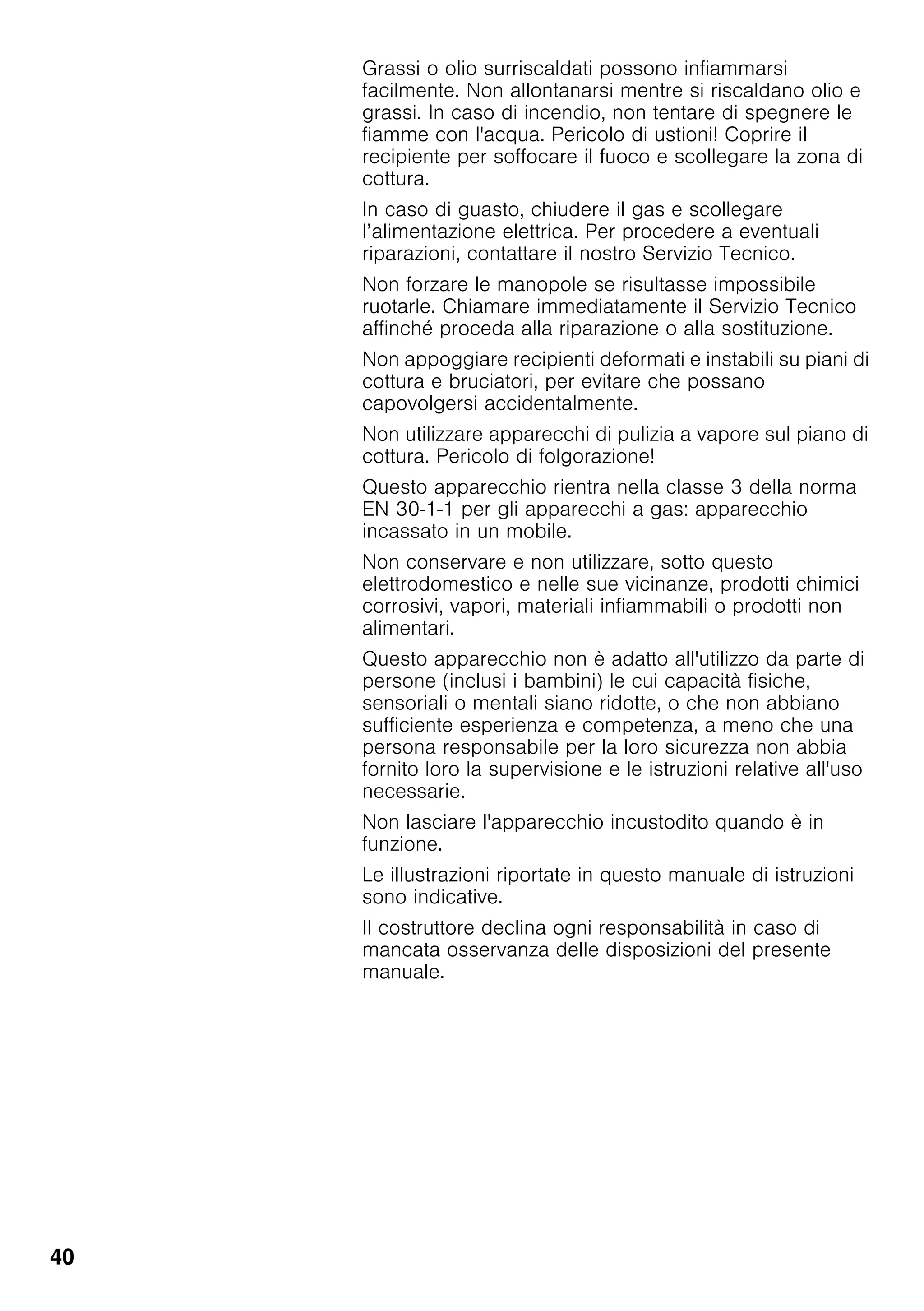 40
Grassi o olio surriscaldati possono infiammarsi
facilmente. Non allontanarsi mentre si riscaldano olio e
grassi. In caso di incendio, non tentare di spegnere le
fiamme con l'acqua. Pericolo di ustioni! Coprire il
recipiente per soffocare il fuoco e scollegare la zona di
cottura.
In caso di guasto, chiudere il gas e scollegare
l’alimentazione elettrica. Per procedere a eventuali
riparazioni, contattare il nostro Servizio Tecnico.
Non forzare le manopole se risultasse impossibile
ruotarle. Chiamare immediatamente il Servizio Tecnico
affinché proceda alla riparazione o alla sostituzione.
Non appoggiare recipienti deformati e instabili su piani di
cottura e bruciatori, per evitare che possano
capovolgersi accidentalmente.
Non utilizzare apparecchi di pulizia a vapore sul piano di
cottura. Pericolo di folgorazione!
Questo apparecchio rientra nella classe 3 della norma
EN 30-1-1 per gli apparecchi a gas: apparecchio
incassato in un mobile.
Non conservare e non utilizzare, sotto questo
elettrodomestico e nelle sue vicinanze, prodotti chimici
corrosivi, vapori, materiali infiammabili o prodotti non
alimentari.
Questo apparecchio non è adatto all'utilizzo da parte di
persone (inclusi i bambini) le cui capacità fisiche,
sensoriali o mentali siano ridotte, o che non abbiano
sufficiente esperienza e competenza, a meno che una
persona responsabile per la loro sicurezza non abbia
fornito loro la supervisione e le istruzioni relative all'uso
necessarie.
Non lasciare l'apparecchio incustodito quando è in
funzione.
Le illustrazioni riportate in questo manuale di istruzioni
sono indicative.
Il costruttore declina ogni responsabilità in caso di
mancata osservanza delle disposizioni del presente
manuale.
 