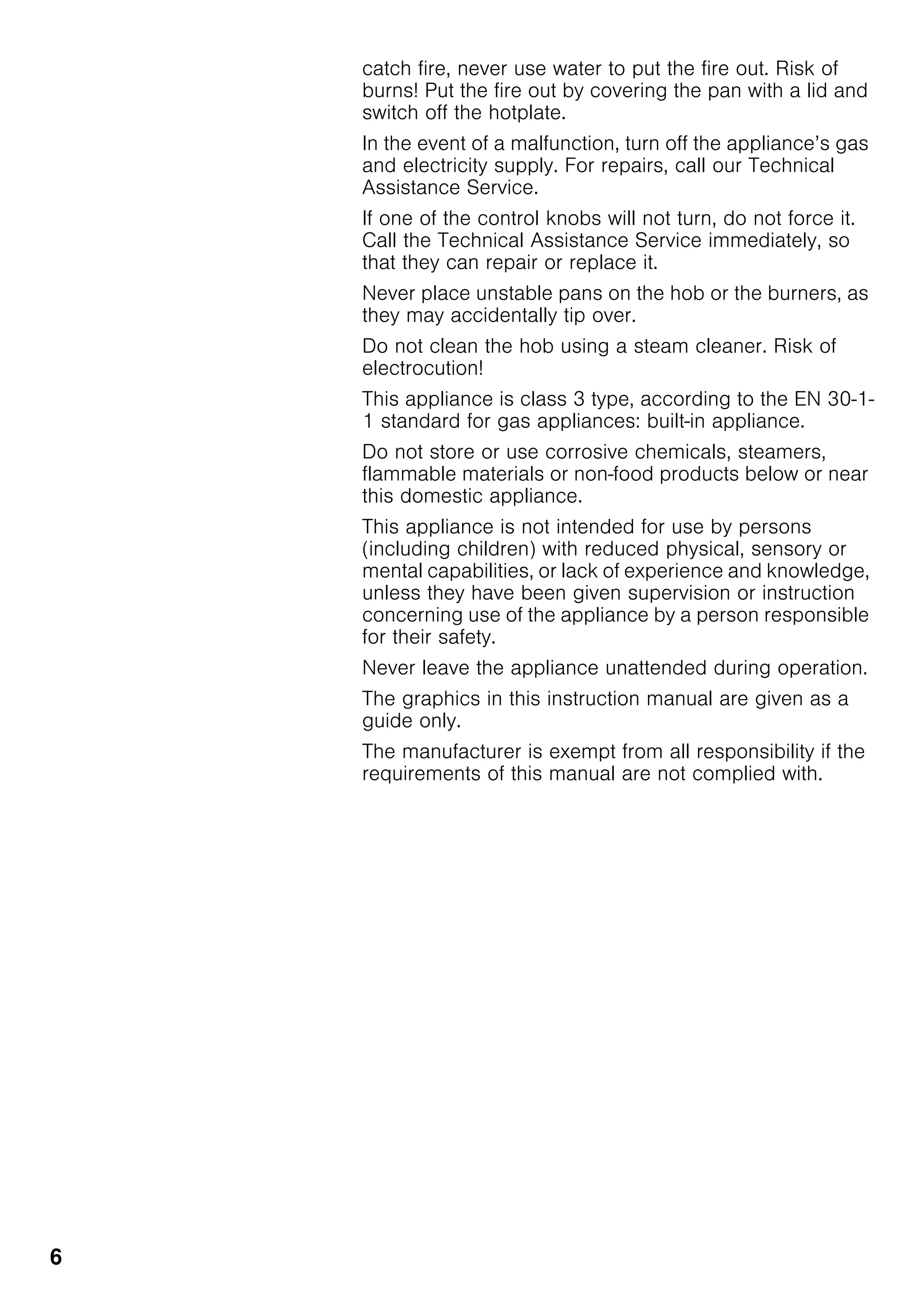 6
catch fire, never use water to put the fire out. Risk of
burns! Put the fire out by covering the pan with a lid and
switch off the hotplate.
In the event of a malfunction, turn off the appliance’s gas
and electricity supply. For repairs, call our Technical
Assistance Service.
If one of the control knobs will not turn, do not force it.
Call the Technical Assistance Service immediately, so
that they can repair or replace it.
Never place unstable pans on the hob or the burners, as
they may accidentally tip over.
Do not clean the hob using a steam cleaner. Risk of
electrocution!
This appliance is class 3 type, according to the EN 30-1-
1 standard for gas appliances: built-in appliance.
Do not store or use corrosive chemicals, steamers,
flammable materials or non-food products below or near
this domestic appliance.
This appliance is not intended for use by persons
(including children) with reduced physical, sensory or
mental capabilities, or lack of experience and knowledge,
unless they have been given supervision or instruction
concerning use of the appliance by a person responsible
for their safety.
Never leave the appliance unattended during operation.
The graphics in this instruction manual are given as a
guide only.
The manufacturer is exempt from all responsibility if the
requirements of this manual are not complied with.
 