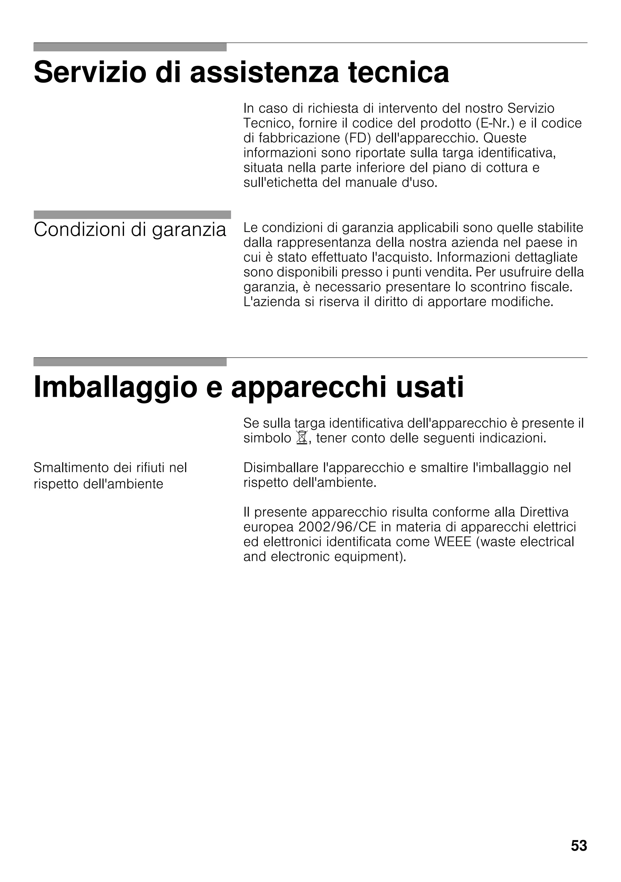 53
Servizio di assistenza tecnica
In caso di richiesta di intervento del nostro Servizio
Tecnico, fornire il codice del prodotto (E-Nr.) e il codice
di fabbricazione (FD) dell'apparecchio. Queste
informazioni sono riportate sulla targa identificativa,
situata nella parte inferiore del piano di cottura e
sull'etichetta del manuale d'uso.
Condizioni di garanzia Le condizioni di garanzia applicabili sono quelle stabilite
dalla rappresentanza della nostra azienda nel paese in
cui è stato effettuato l'acquisto. Informazioni dettagliate
sono disponibili presso i punti vendita. Per usufruire della
garanzia, è necessario presentare lo scontrino fiscale.
L'azienda si riserva il diritto di apportare modifiche.
Imballaggio e apparecchi usati
Se sulla targa identificativa dell'apparecchio è presente il
simbolo ), tener conto delle seguenti indicazioni.
Smaltimento dei rifiuti nel
rispetto dell'ambiente
Disimballare l'apparecchio e smaltire l'imballaggio nel
rispetto dell'ambiente.
Il presente apparecchio risulta conforme alla Direttiva
europea 2002/96/CE in materia di apparecchi elettrici
ed elettronici identificata come WEEE (waste electrical
and electronic equipment).
 