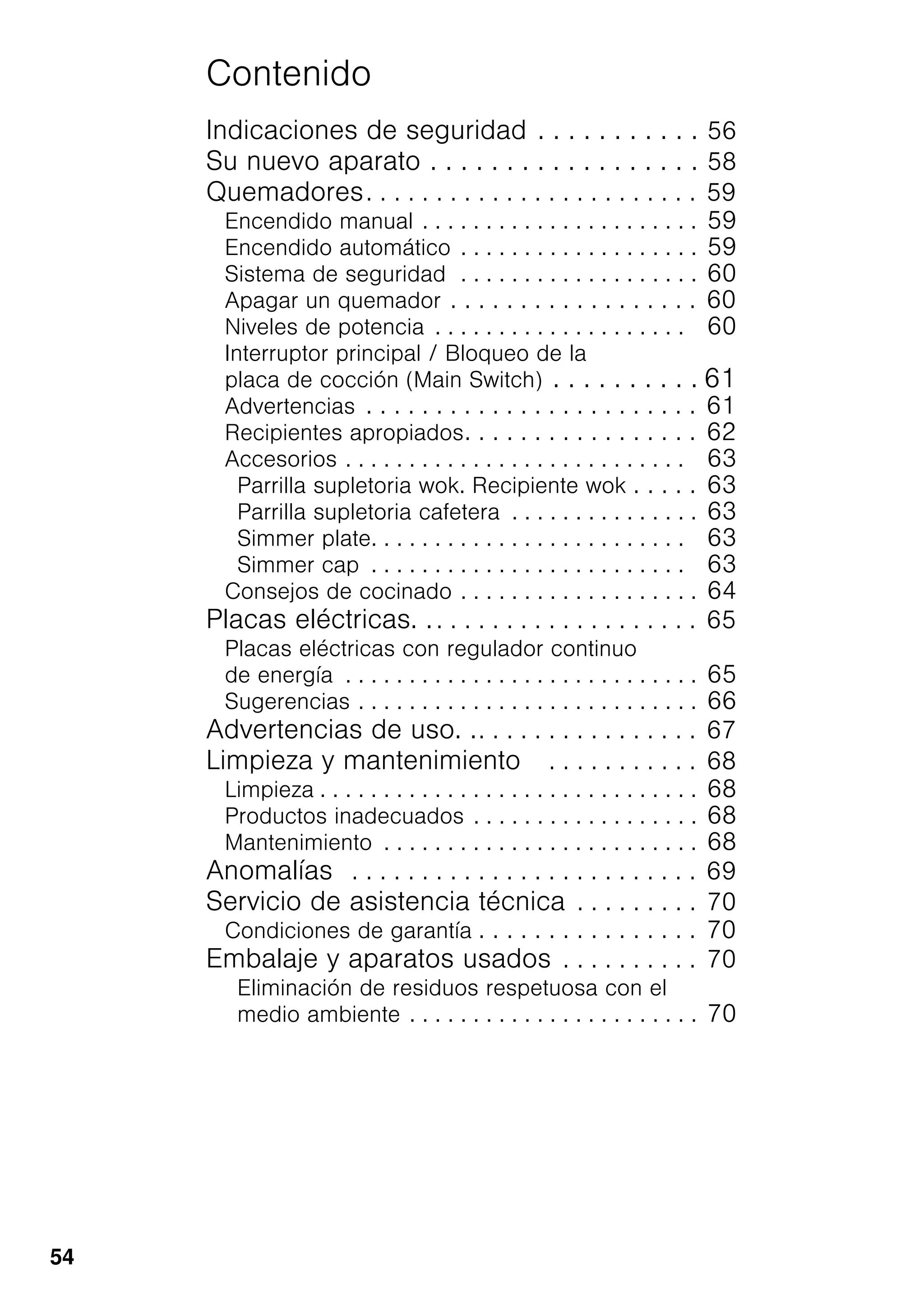 54
Contenido
Indicaciones de seguridad . . . . . . . . . . . 56
Su nuevo aparato . . . . . . . . . . . . . . . . . . 58
Quemadores. . . . . . . . . . . . . . . . . . . . . . . . 59
Encendido manual . . . . . . . . . . . . . . . . . . . . . . 59
Encendido automático . . . . . . . . . . . . . . . . . . . 59
Sistema de seguridad . . . . . . . . . . . . . . . . . . . 60
Apagar un quemador . . . . . . . . . . . . . . . . . . 60
Niveles de potencia . . . . . . . . . . . . . . . . . . . . 60
Interruptor principal / Bloqueo de la
placa de cocción (Main Switch) . . . . . . . . . . 61
Advertencias . . . . . . . . . . . . . . . . . . . . . . . . 61
Recipientes apropiados. . . . . . . . . . . . . . . . . 62
Accesorios . . . . . . . . . . . . . . . . . . . . . . . . . . . 63
Parrilla supletoria wok. Recipiente wok . . . . . 63
Parrilla supletoria cafetera . . . . . . . . . . . . . . . 63
Simmer plate. . . . . . . . . . . . . . . . . . . . . . . . . 63
Simmer cap . . . . . . . . . . . . . . . . . . . . . . . . . 63
Consejos de cocinado . . . . . . . . . . . . . . . . . . . 64
Placas eléctricas. .. . . . . . . . . . . . . . . . . . . 65
Placas eléctricas con regulador continuo
de energía . . . . . . . . . . . . . . . . . . . . . . . . . . . . 65
Sugerencias . . . . . . . . . . . . . . . . . . . . . . . . . . . 66
Advertencias de uso. .. . . . . . . . . . . . . . . . 67
Limpieza y mantenimiento . . . . . . . . . . . 68
Limpieza . . . . . . . . . . . . . . . . . . . . . . . . . . . . . . 68
Productos inadecuados . . . . . . . . . . . . . . . . . . 68
Mantenimiento . . . . . . . . . . . . . . . . . . . . . . . . . 68
Anomalías . . . . . . . . . . . . . . . . . . . . . . . . . 69
Servicio de asistencia técnica . . . . . . . . . 70
Condiciones de garantía . . . . . . . . . . . . . . . . 70
Embalaje y aparatos usados . . . . . . . . . . 70
Eliminación de residuos respetuosa con el
medio ambiente . . . . . . . . . . . . . . . . . . . . . . . 70
 
