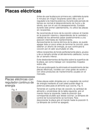 13
Placas eléctricas
Antes de usar la placa por primera vez, caliéntela durante
5 minutos sin ningún recipiente sobre ella y con el
regulador a la máxima potencia. Durante este periodo de
tiempo es normal el desprendimiento de humo y de
olores, que con el uso irá desapareciendo. Excepto
durante este primer calentamiento, no utilice las placas
sin recipientes.
Se recomienda al inicio de la cocción colocar el mando
en la posición máxima y dependiendo de la cantidad y
calidad de los alimentos pasar posteriormente a una
posición intermedia de mantenimiento.
Aprovechando la inercia térmica de la placa, se puede
apagar ésta un poco antes de terminar la cocción, para
obtener un ahorro de energía, ya que continuará la
cocción por el calor acumulado en ella.
Utilice recipientes de fondo perfectamente plano, grueso
y de un tamaño similar al del elemento calefactor, nunca
de un tamaño inferior.
Evite desbordamientos de líquidos sobre la superficie de
la placa, así como trabajar con recipientes mojados
sobre ella.
Si el uso prolongado ha eliminado el revestimiento de las
placas eléctricas, rocíelas con unas gotas de aceite o
con otros productos de mantenimiento usuales en el
mercado.
Placas eléctricas con
regulador continuo de
energía
Estas placas están dirigidas por un regulador de control
de energía mediante el cual usted puede elegir la
potencia adecuada al alimento que cocina. Fig. 4.
Teniendo en cuenta el tipo de cocción, la cantidad de
alimento y sirviéndose de la tabla siguiente, gire el
mando hacia la izquierda, hasta la posición que
corresponda al plato que desee cocinar. La lámpara de
control de funcionamiento se iluminará. Para
desconectar la placa gire el mando hasta la posición 0.
La lámpara de control se apagará.
Fig. 4
 