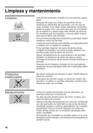 16
Limpieza y mantenimiento
Limpieza Una vez frío el aparato, límpielo con una esponja, agua y
jabón.
Después de cada uso, limpie la superficie de los
respectivos elementos del quemador una vez que se
haya enfriado. Si se dejan restos (alimentos recocidos,
gotas de grasa, etc.), por poco que sea, se incrustarán
en la superficie y serán luego más difíciles de eliminar.
Es necesario que los agujeros y ranuras estén limpios
para que la llama sea correcta.
El movimiento de algunos recipientes puede dejar restos
metálicos sobre las parrillas.
Limpie los quemadores y las parrillas con agua jabonosa
y frótelos con un cepillo no metálico.
Si las parrillas disponen de tacos de goma, tenga
cuidado al limpiarlas. Los tacos pueden soltarse y la
parrilla puede rayar la placa de cocción.
Seque completamente los quemadores y las parrillas
siempre. La presencia de gotas de agua o zonas
húmedas al comienzo de la cocción puede deteriorar el
esmalte.
Después de la limpieza y secado de los quemadores,
asegúrese de que las tapas estén bien colocadas sobre
el difusor.
Productos
inadecuados
No utilice máquinas de limpieza a vapor. Podría dañar la
placa de cocción.
Si la placa de cocción posee un panel de cristal o de
aluminio, no utilice un cuchillo, rasqueta o similar para
limpiar la unión con el metal.
Mantenimiento Limpie al instante los líquidos que se derramen, se
ahorrará esfuerzos innecesarios.
No deje líquidos ácidos (zumo de limón, vinagre, etc.)
sobre la placa de cocción.
Debido a las altas temperaturas que soportan, la tapa del
aro del quemador de triple llama y las zonas de acero
inoxidable (grasera, contorno quemadores, etc.) pueden
decolorarse. Esto es normal. Después de cada uso,
limpie dichas zonas con un producto apropiado para
acero inoxidable.
El limpiador de inoxidable no se debe utilizar en la zona
alrededor de los mandos. Las indicaciones (serigrafía) se
pueden borrar.
 