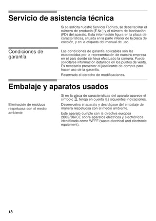18
Servicio de asistencia técnica
Si se solicita nuestro Servicio Técnico, se debe facilitar el
número de producto (E-Nr.) y el número de fabricación
(FD) del aparato. Esta información figura en la placa de
características, situada en la parte inferior de la placa de
cocción, y en la etiqueta del manual de uso.
Condiciones de
garantía
Las condiciones de garantía aplicables son las
establecidas por la representación de nuestra empresa
en el país donde se haya efectuado la compra. Puede
solicitarse información detallada en los puntos de venta.
Es necesario presentar el justificante de compra para
hacer uso de la garantía.
Reservado el derecho de modificaciones.
Embalaje y aparatos usados
Si en la placa de características del aparato aparece el
símbolo ), tenga en cuenta las siguientes indicaciones.
Eliminación de residuos
respetuosa con el medio
ambiente
Desenvuelva el aparato y deshágase del embalaje de
manera respetuosa con el medio ambiente.
Este aparato cumple con la directiva europea
2002/96/CE sobre aparatos eléctricos y electrónicos
identificada como WEEE (waste electrical and electronic
equipment).
 