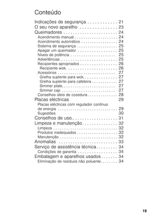 19
Conteúdo
Indicações de segurança . . . . . . . . . . . . 21
O seu novo aparelho . . . . . . . . . . . . . . . 23
Queimadores . . . . . . . . . . . . . . . . . . . . . . . 24
Acendimento manual . . . . . . . . . . . . . . . . . . . . 24
Acendimento automático . . . . . . . . . . . . . . . . . 24
Sistema de segurança . . . . . . . . . . . . . . . . . . . 25
Apagar um queimador . . . . . . . . . . . . . . . . . 25
Níveis de potência . . . . . . . . . . . . . . . . . . . . . 25
Advertências . . . . . . . . . . . . . . . . . . . . . . . . 25
Recipientes apropriados . . . . . . . . . . . . . . . . 26
Recipiente wok. . . . . . . . . . . . . . . . . . . . . . 26
Acessórios . . . . . . . . . . . . . . . . . . . . . . . . . . . 27
Grelha suplente para wok. . . . . . . . . . . . . . . 27
Grelha suplente para cafeteira . . . . . . . . . . . . 27
Simmer plate. . . . . . . . . . . . . . . . . . . . . . . . . 27
Simmer cap . . . . . . . . . . . . . . . . . . . . . . . . . 27
Conselhos úteis de cozedura . . . . . . . . . . . . . . 28
Placas eléctricas 29
Placas eléctricas com regulador contínuo
de energia . . . . . . . . . . . . . . . . . . . . . . . . . . . . 29
Sugestões 30
Conselhos de uso.. . . . . . . . . . . . . . . . . . . 31
Limpeza e manutenção. . . . . . . . . . . . . . . 32
Limpeza . . . . . . . . . . . . . . . . . . . . . . . . . . . . . . 32
Produtos inadequados . . . . . . . . . . . . . . . . . . . 32
Manutenção . . . . . . . . . . . . . . . . . . . . . . . . . . . 32
Anomalias . . . . . . . . . . . . . . . . . . . . . . . . . 33
Serviço de assistência técnica . . . . . . . . . 34
Condições de garantia . . . . . . . . . . . . . . . . . 34
Embalagem e aparelhos usados . . . . . . . 34
Eliminação de resíduos não poluente. . . . . . . . 34
 