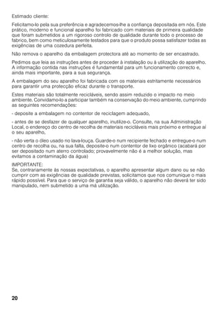 20
Estimado cliente:
Felicitamo-lo pela sua preferência e agradecemos-lhe a confiança depositada em nós. Este
prático, moderno e funcional aparelho foi fabricado com materiais de primeira qualidade
que foram submetidos a um rigoroso controlo de qualidade durante todo o processo de
fabrico, bem como meticulosamente testados para que o produto possa satisfazer todas as
exigências de uma cozedura perfeita.
Não remova o aparelho da embalagem protectora até ao momento de ser encastrado.
Pedimos que leia as instruções antes de proceder à instalação ou à utilização do aparelho.
A informação contida nas instruções é fundamental para um funcionamento correcto e,
ainda mais importante, para a sua segurança.
A embalagem do seu aparelho foi fabricada com os materiais estritamente necessários
para garantir uma protecção eficaz durante o transporte.
Estes materiais são totalmente recicláveis, sendo assim reduzido o impacto no meio
ambiente. Convidamo-lo a participar também na conservação do meio ambiente, cumprindo
as seguintes recomendações:
- deposite a embalagem no contentor de reciclagem adequado,
- antes de se desfazer de qualquer aparelho, inutilize-o. Consulte, na sua Administração
Local, o endereço do centro de recolha de materiais recicláveis mais próximo e entregue aí
o seu aparelho,
- não verta o óleo usado no lava-louça. Guarde-o num recipiente fechado e entregue-o num
centro de recolha ou, na sua falta, deposite-o num contentor de lixo orgânico (acabará por
ser depositado num aterro controlado; provavelmente não é a melhor solução, mas
evitamos a contaminação da água)
IMPORTANTE:
Se, contrariamente às nossas expectativas, o aparelho apresentar algum dano ou se não
cumprir com as exigências de qualidade previstas, solicitamos que nos comunique o mais
rápido possível. Para que o serviço de garantia seja válido, o aparelho não deverá ter sido
manipulado, nem submetido a uma má utilização.
 