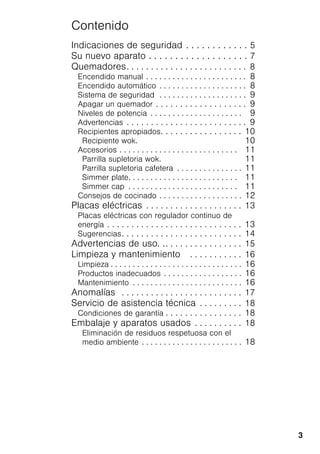 3
Contenido
Indicaciones de seguridad . . . . . . . . . . . . 5
Su nuevo aparato . . . . . . . . . . . . . . . . . . . 7
Quemadores. . . . . . . . . . . . . . . . . . . . . . . . . 8
Encendido manual . . . . . . . . . . . . . . . . . . . . . . . 8
Encendido automático . . . . . . . . . . . . . . . . . . . . 8
Sistema de seguridad . . . . . . . . . . . . . . . . . . . . 9
Apagar un quemador . . . . . . . . . . . . . . . . . . . 9
Niveles de potencia . . . . . . . . . . . . . . . . . . . . . 9
Advertencias . . . . . . . . . . . . . . . . . . . . . . . . . 9
Recipientes apropiados. . . . . . . . . . . . . . . . . 10
Recipiente wok. 10
Accesorios . . . . . . . . . . . . . . . . . . . . . . . . . . . 11
Parrilla supletoria wok. 11
Parrilla supletoria cafetera . . . . . . . . . . . . . . . 11
Simmer plate. . . . . . . . . . . . . . . . . . . . . . . . . 11
Simmer cap . . . . . . . . . . . . . . . . . . . . . . . . . 11
Consejos de cocinado . . . . . . . . . . . . . . . . . . . 12
Placas eléctricas . . . . . . . . . . . . . . . . . . . . 13
Placas eléctricas con regulador continuo de
energía . . . . . . . . . . . . . . . . . . . . . . . . . . . . 13
Sugerencias. . . . . . . . . . . . . . . . . . . . . . . . . 14
Advertencias de uso. .. . . . . . . . . . . . . . . . 15
Limpieza y mantenimiento . . . . . . . . . . . 16
Limpieza . . . . . . . . . . . . . . . . . . . . . . . . . . . . . . 16
Productos inadecuados . . . . . . . . . . . . . . . . . . 16
Mantenimiento . . . . . . . . . . . . . . . . . . . . . . . . . 16
Anomalías . . . . . . . . . . . . . . . . . . . . . . . . . 17
Servicio de asistencia técnica . . . . . . . . . 18
Condiciones de garantía . . . . . . . . . . . . . . . . 18
Embalaje y aparatos usados . . . . . . . . . . 18
Eliminación de residuos respetuosa con el
medio ambiente . . . . . . . . . . . . . . . . . . . . . . . 18
 