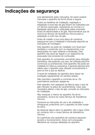21
Indicações de segurança
Leia atentamente estas instruções. Só assim poderá
manusear o aparelho de forma eficaz e segura.
Todos os trabalhos de instalação, regulação e
adaptação a outro tipo de gás devem ser realizados por
um técnico autorizado, respeitando as normas e a
legislação aplicável e o estipulado pelas empresas
locais de electricidade e de gás. Recomenda-se que se
recorra ao Serviço de Assistência Técnica para a
adaptação a outro tipo de gás.
Antes de instalar a sua nova placa de cozedura,
assegure-se que a instalação é efectuada segundo as
instruções de montagem.
Este aparelho só pode ser instalado num local bem
ventilado e cumprindo com os regulamentos e as
disposições em vigor relativas à ventilação. Este
aparelho não deve ser ligado a um dispositivo de
evacuação dos produtos de combustão.
Este aparelho foi unicamente concebido para utilização
doméstica, não podendo, por isso, ser utilizado para fins
comerciais ou profissionais. Este aparelho não pode ser
instalado em iates ou caravanas. A garantia apenas será
válida caso o aparelho seja utilizado correctamente e
para os fins a que se destina.
O local de instalação do aparelho deve dispor da
ventilação regulamentar em perfeito estado.
Não submeta o aparelho a correntes de ar. Os
queimadores poderiam apagar-se.
Este aparelho vem adaptado da fábrica para o tipo de
gás indicado na placa de características. Caso seja
necessário alterar o tipo de gás, consulte as instruções
de instalação.
Não manipule o interior do aparelho. Se tal for
necessário, recorra ao nosso Serviço de Assistência
Técnica.
Conserve as instruções de uso e de instalação e
entregue-as juntamente com o aparelho se este mudar
de dono.
Se observar algum dano no aparelho, não o ligue. Entre
em contacto com o nosso Serviço de Assistência
Técnica.
As superfícies dos aparelhos de cozedura aquecem
durante o funcionamento. Actue com precaução.
Mantenha as crianças afastadas do aparelho.
 