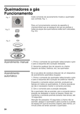 24
Queimadores a gás
Funcionamento
Cada comando de accionamento mostra o queimador
que controla. Fig. 1.
Para um funcionamento correcto do aparelho é
imprescindível que se assegure de que as grelhas e
todas as peças dos queimadores estão bem colocadas.
Fig. 2-3.
Acendimento manual 1. Prima o comando do queimador seleccionado e gire-
o para a esquerda até à posição desejada.
2. Aproxime qualquer tipo de isqueiro ou chama
(isqueiro de bolso, fósforos, etc.) ao queimador.
Acendimento
automático
Se a sua placa de cozedura dispuser de um dispositivo
de acendimento automático (bugias):
1. Prima o comando do queimador seleccionado e gire-
o para a esquerda até à posição de potência máxima.
Enquanto o comando estiver premido, produzem-se
faíscas em todos os queimadores. A chama acende-se
(já não é necessário manter o comando premido).
2. Gire o comando para a posição desejada.
Se o queimador não se acender, gire o comando para a
posição de desligado e repita os passos. Desta vez,
mantenha o comando premido durante mais tempo, até
10 segundos.
Atenção! Se passados 15 segundos a chama não se
acender, apague o queimador e abra a porta ou a janela
do espaço em que se encontra. Espere, pelo menos, um
minuto antes de tentar acender o queimador.
Fig. 1
Fig. 2
Fig. 3
 