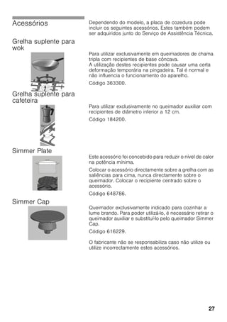 27
Acessórios Dependendo do modelo, a placa de cozedura pode
incluir os seguintes acessórios. Estes também podem
ser adquiridos junto do Serviço de Assistência Técnica.
Grelha suplente para
wok
Para utilizar exclusivamente em queimadores de chama
tripla com recipientes de base côncava.
A utilização destes recipientes pode causar uma certa
deformação temporária na pingadeira. Tal é normal e
não influencia o funcionamento do aparelho.
Código 363300.
Grelha suplente para
cafeteira
Para utilizar exclusivamente no queimador auxiliar com
recipientes de diâmetro inferior a 12 cm.
Código 184200.
Simmer Plate
Este acessório foi concebido para reduzir o nível de calor
na potência mínima.
Colocar o acessório directamente sobre a grelha com as
saliências para cima, nunca directamente sobre o
queimador. Colocar o recipiente centrado sobre o
acessório.
Código 648786.
Simmer Cap
Queimador exclusivamente indicado para cozinhar a
lume brando. Para poder utilizá-lo, é necessário retirar o
queimador auxiliar e substituí-lo pelo queimador Simmer
Cap.
Código 616229.
O fabricante não se responsabiliza caso não utilize ou
utilize incorrectamente estes acessórios.
 