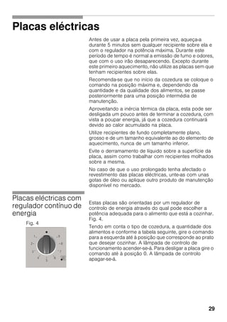 29
Placas eléctricas
Antes de usar a placa pela primeira vez, aqueça-a
durante 5 minutos sem qualquer recipiente sobre ela e
com o regulador na potência máxima. Durante este
período de tempo é normal a emissão de fumo e odores,
que com o uso irão desaparecendo. Excepto durante
este primeiro aquecimento, não utilize as placas sem que
tenham recipientes sobre elas.
Recomenda-se que no início da cozedura se coloque o
comando na posição máxima e, dependendo da
quantidade e da qualidade dos alimentos, se passe
posteriormente para uma posição intermédia de
manutenção.
Aproveitando a inércia térmica da placa, esta pode ser
desligada um pouco antes de terminar a cozedura, com
vista a poupar energia, já que a cozedura continuará
devido ao calor acumulado na placa.
Utilize recipientes de fundo completamente plano,
grosso e de um tamanho equivalente ao do elemento de
aquecimento, nunca de um tamanho inferior.
Evite o derramamento de líquido sobre a superfície da
placa, assim como trabalhar com recipientes molhados
sobre a mesma.
No caso de que o uso prolongado tenha afectado o
revestimento das placas eléctricas, unte-as com unas
gotas de óleo ou aplique outro produto de manutenção
disponível no mercado.
Placas eléctricas com
regulador contínuo de
energia
Estas placas são orientadas por um regulador de
controlo de energia através do qual pode escolher a
potência adequada para o alimento que está a cozinhar.
Fig. 4.
Tendo em conta o tipo de cozedura, a quantidade dos
alimentos e conforme a tabela seguinte, gire o comando
para a esquerda até à posição que corresponde ao prato
que desejar cozinhar. A lâmpada de controlo de
funcionamento acender-se-á. Para desligar a placa gire o
comando até à posição 0. A lâmpada de controlo
apagar-se-á.
Fig. 4
 