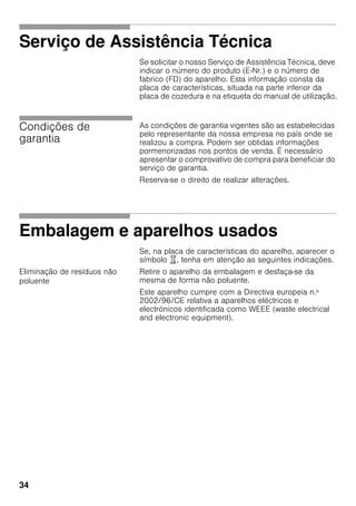 34
Serviço de Assistência Técnica
Se solicitar o nosso Serviço de Assistência Técnica, deve
indicar o número do produto (E-Nr.) e o número de
fabrico (FD) do aparelho. Esta informação consta da
placa de características, situada na parte inferior da
placa de cozedura e na etiqueta do manual de utilização.
Condições de
garantia
As condições de garantia vigentes são as estabelecidas
pelo representante da nossa empresa no país onde se
realizou a compra. Podem ser obtidas informações
pormenorizadas nos pontos de venda. É necessário
apresentar o comprovativo de compra para beneficiar do
serviço de garantia.
Reserva-se o direito de realizar alterações.
Embalagem e aparelhos usados
Se, na placa de características do aparelho, aparecer o
símbolo ), tenha em atenção as seguintes indicações.
Eliminação de resíduos não
poluente
Retire o aparelho da embalagem e desfaça-se da
mesma de forma não poluente.
Este aparelho cumpre com a Directiva europeia n.º
2002/96/CE relativa a aparelhos eléctricos e
electrónicos identificada como WEEE (waste electrical
and electronic equipment).
 
