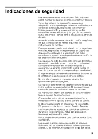 5
Indicaciones de seguridad
Lea atentamente estas instrucciones. Sólo entonces
podrá manejar su aparato de manera efectiva y segura.
Todos los trabajos de instalación, regulación y
adaptación a otro tipo de gas deben ser realizados por
un técnico autorizado, respetando la normativa y
legislación aplicable, y las prescripciones de las
compañías locales eléctricas y de gas. Se recomienda
llamar al Servicio Técnico para la adaptación a otro tipo
de gas.
Antes de instalar su nueva placa de cocción asegúrese
de que la instalación se realiza siguiendo las
instrucciones de montaje.
Este aparato sólo puede ser instalado en un lugar bien
ventilado, respetando los reglamentos en vigor y las
disposiciones relativas a la ventilación. No debe
conectarse el aparato a un dispositivo de evacuación de
los productos de combustión.
Este aparato ha sido diseñado sólo para uso doméstico,
no estando permitido su uso comercial o profesional.
Este aparato no puede ser instalado en yates o
caravanas. La garantía únicamente tendrá validez en
caso de que se respete el uso para el que fue diseñado.
El lugar en el que se instale el aparato debe disponer de
la ventilación reglamentaria en perfecto estado.
No someta el aparato a corrientes de aire. Los
quemadores podrían apagarse.
Este aparato sale de fábrica adaptado al tipo de gas que
indica la placa de características. Si fuera necesario
cambiarlo, consulte las instrucciones de montaje.
No manipule el interior del aparato. Si fuera necesario,
llame a nuestro Servicio Técnico.
Conserve las instrucciones de uso e instalación, y
entréguelas con el aparato si éste cambia de dueño.
Si observa algún daño en el aparato, no lo conecte.
Póngase en contacto con nuestro Servicio Técnico.
Las superficies de aparatos de cocción se calientan
durante el funcionamiento. Actúe con precaución.
Mantenga alejados a los niños.
Utilice el aparato únicamente para cocinar, nunca como
calefacción.
Las grasas o aceites sobrecalentados se inflaman
fácilmente. No se ausente mientras calienta grasas o
aceites. Si se inflaman, no apague el fuego con agua.
 