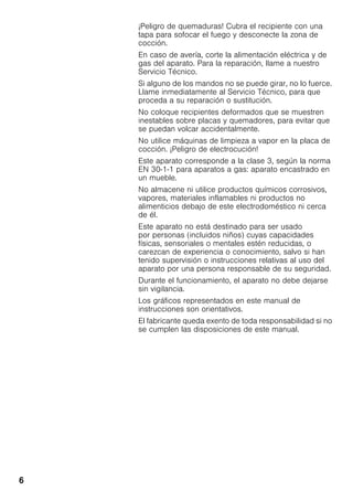 6
¡Peligro de quemaduras! Cubra el recipiente con una
tapa para sofocar el fuego y desconecte la zona de
cocción.
En caso de avería, corte la alimentación eléctrica y de
gas del aparato. Para la reparación, llame a nuestro
Servicio Técnico.
Si alguno de los mandos no se puede girar, no lo fuerce.
Llame inmediatamente al Servicio Técnico, para que
proceda a su reparación o sustitución.
No coloque recipientes deformados que se muestren
inestables sobre placas y quemadores, para evitar que
se puedan volcar accidentalmente.
No utilice máquinas de limpieza a vapor en la placa de
cocción. ¡Peligro de electrocución!
Este aparato corresponde a la clase 3, según la norma
EN 30-1-1 para aparatos a gas: aparato encastrado en
un mueble.
No almacene ni utilice productos químicos corrosivos,
vapores, materiales inflamables ni productos no
alimenticios debajo de este electrodoméstico ni cerca
de él.
Este aparato no está destinado para ser usado
por personas (incluidos niños) cuyas capacidades
físicas, sensoriales o mentales estén reducidas, o
carezcan de experiencia o conocimiento, salvo si han
tenido supervisión o instrucciones relativas al uso del
aparato por una persona responsable de su seguridad.
Durante el funcionamiento, el aparato no debe dejarse
sin vigilancia.
Los gráficos representados en este manual de
instrucciones son orientativos.
El fabricante queda exento de toda responsabilidad si no
se cumplen las disposiciones de este manual.
 